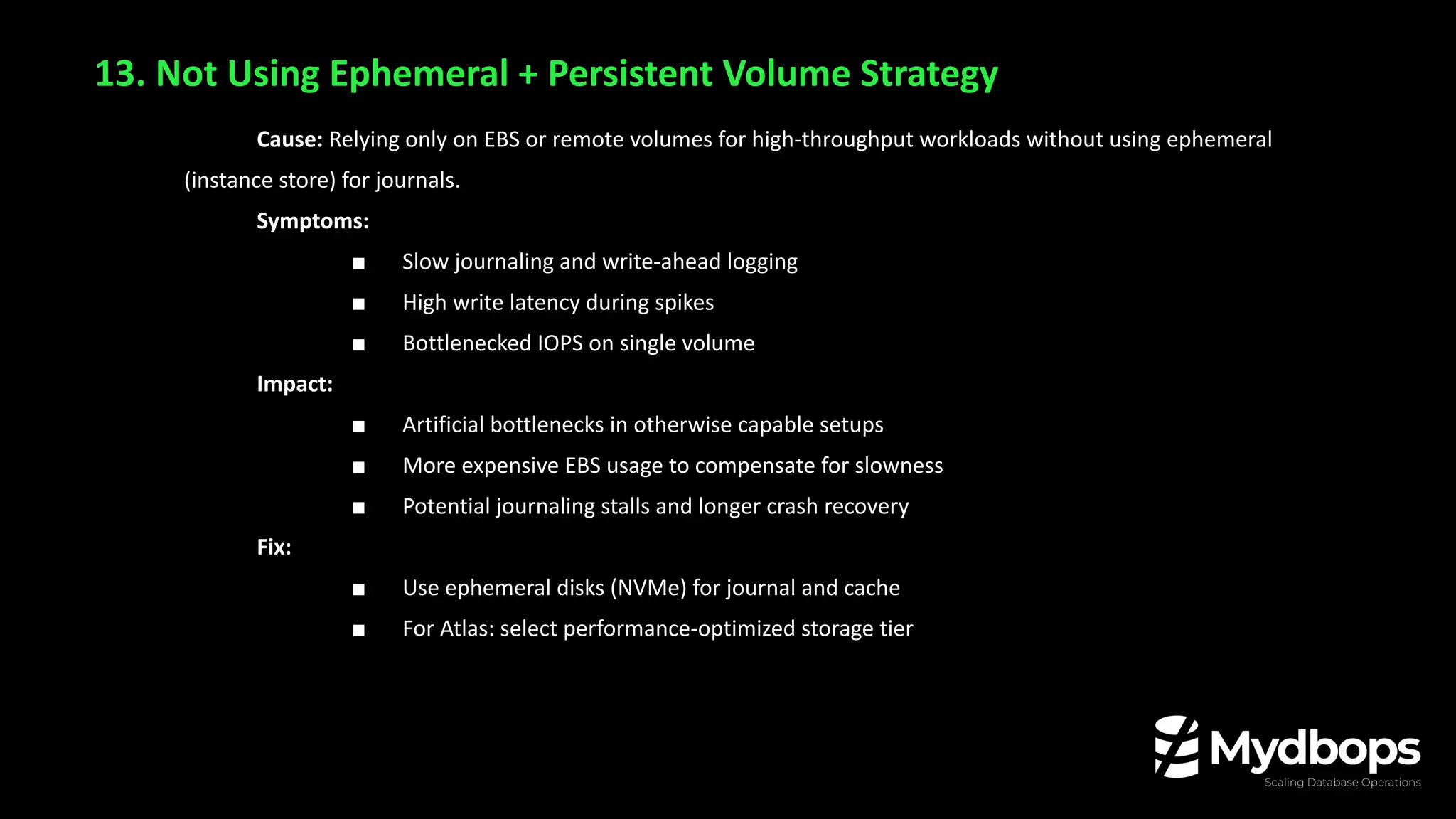 13. Not Using Ephemeral + Persistent Volume Strategy
Cause: Relying only on EBS or remote volumes for high-throughput workloads without using ephemeral
(instance store) for journals.
Symptoms:
■ Slow journaling and write-ahead logging
■ High write latency during spikes
■ Bottlenecked IOPS on single volume
Impact:
■ Artificial bottlenecks in otherwise capable setups
■ More expensive EBS usage to compensate for slowness
■ Potential journaling stalls and longer crash recovery
Fix:
■ Use ephemeral disks (NVMe) for journal and cache
■ For Atlas: select performance-optimized storage tier
 