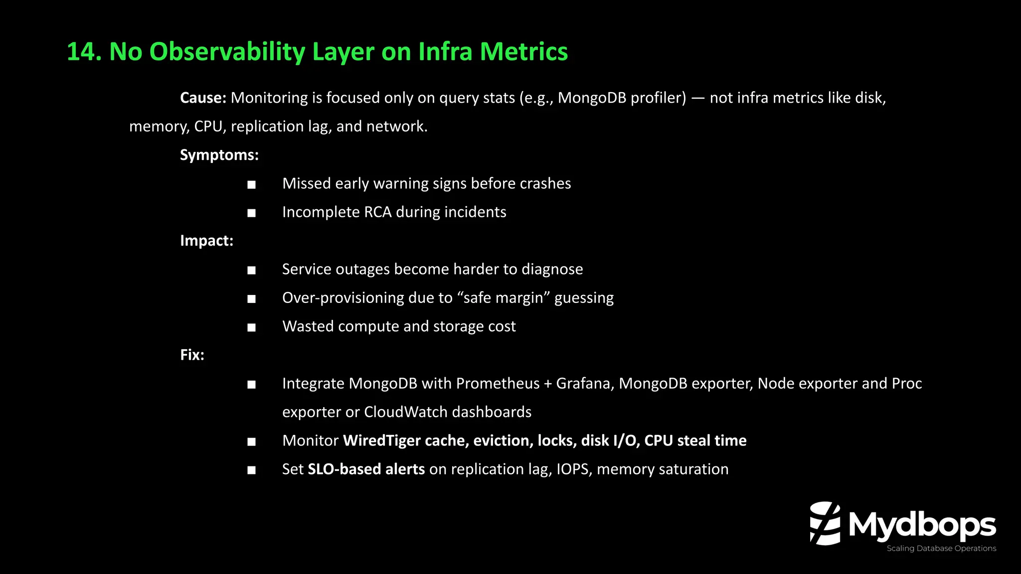 14. No Observability Layer on Infra Metrics
Cause: Monitoring is focused only on query stats (e.g., MongoDB profiler) — not infra metrics like disk,
memory, CPU, replication lag, and network.
Symptoms:
■ Missed early warning signs before crashes
■ Incomplete RCA during incidents
Impact:
■ Service outages become harder to diagnose
■ Over-provisioning due to “safe margin” guessing
■ Wasted compute and storage cost
Fix:
■ Integrate MongoDB with Prometheus + Grafana, MongoDB exporter, Node exporter and Proc
exporter or CloudWatch dashboards
■ Monitor WiredTiger cache, eviction, locks, disk I/O, CPU steal time
■ Set SLO-based alerts on replication lag, IOPS, memory saturation
 