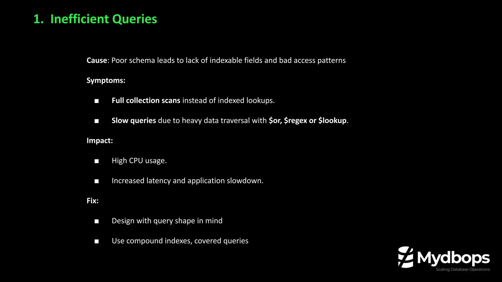 Cause: Poor schema leads to lack of indexable fields and bad access patterns
Symptoms:
■ Full collection scans instead of indexed lookups.
■ Slow queries due to heavy data traversal with $or, $regex or $lookup.
Impact:
■ High CPU usage.
■ Increased latency and application slowdown.
Fix:
■ Design with query shape in mind
■ Use compound indexes, covered queries
1. Inefficient Queries
 