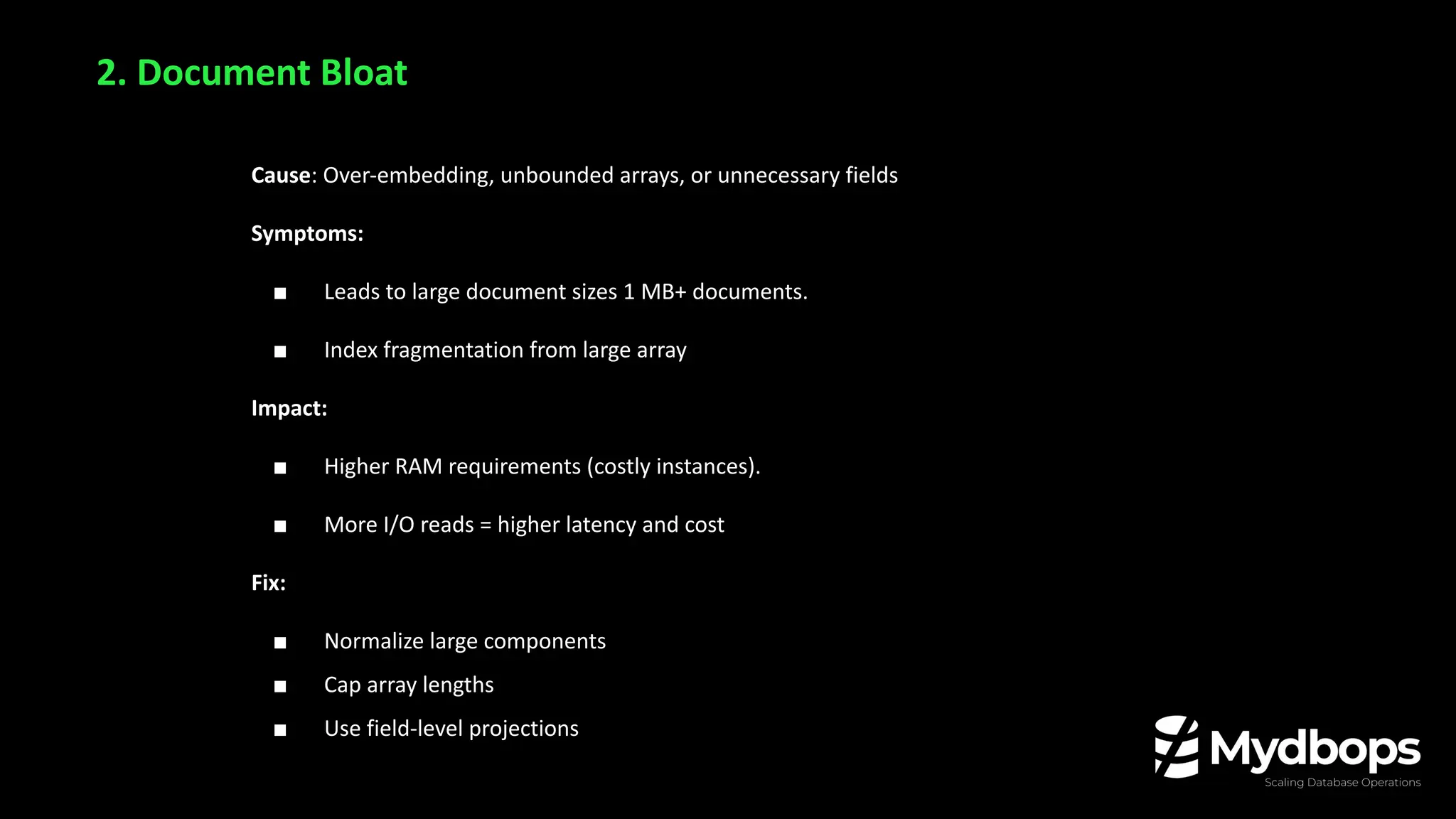 Cause: Over-embedding, unbounded arrays, or unnecessary fields
Symptoms:
■ Leads to large document sizes 1 MB+ documents.
■ Index fragmentation from large array
Impact:
■ Higher RAM requirements (costly instances).
■ More I/O reads = higher latency and cost
Fix:
■ Normalize large components
■ Cap array lengths
■ Use field-level projections
2. Document Bloat
 