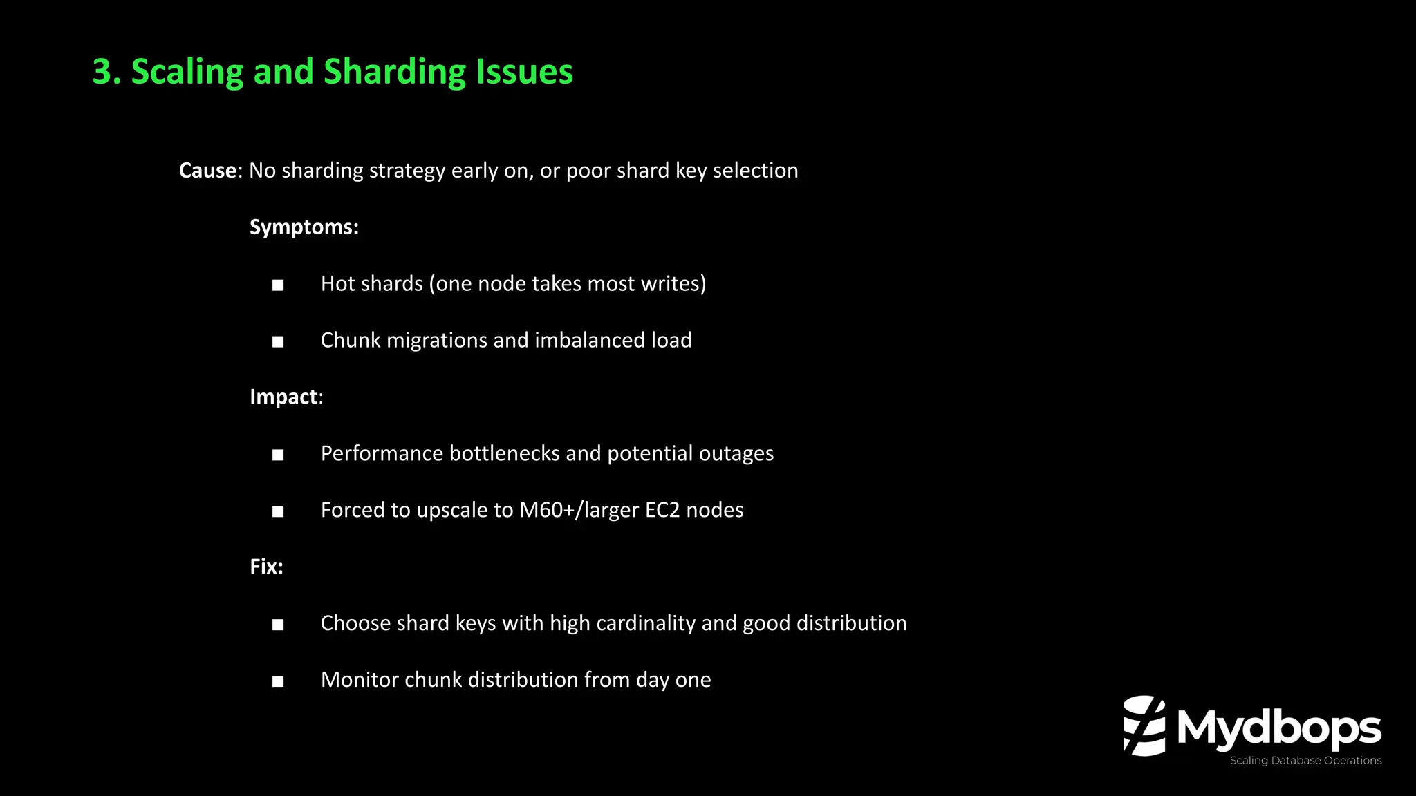 Cause: No sharding strategy early on, or poor shard key selection
Symptoms:
■ Hot shards (one node takes most writes)
■ Chunk migrations and imbalanced load
Impact:
■ Performance bottlenecks and potential outages
■ Forced to upscale to M60+/larger EC2 nodes
Fix:
■ Choose shard keys with high cardinality and good distribution
■ Monitor chunk distribution from day one
3. Scaling and Sharding Issues
 