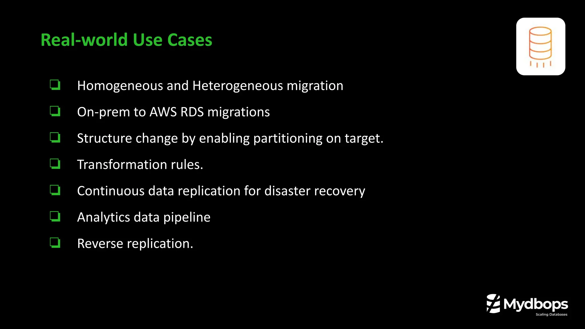 ❏ Homogeneous and Heterogeneous migration
❏ On-prem to AWS RDS migrations
❏ Structure change by enabling partitioning on target.
❏ Transformation rules.
❏ Continuous data replication for disaster recovery
❏ Analytics data pipeline
❏ Reverse replication.
Real-world Use Cases
 