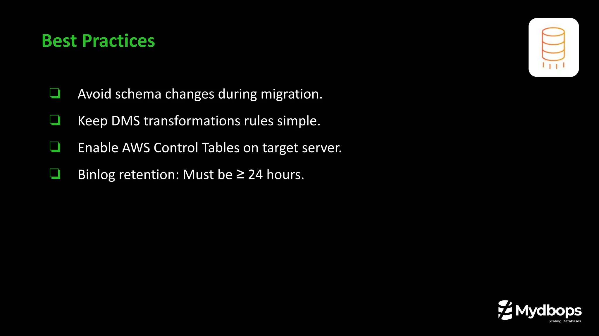 ❏ Avoid schema changes during migration.
❏ Keep DMS transformations rules simple.
❏ Enable AWS Control Tables on target server.
❏ Binlog retention: Must be ≥ 24 hours.
Best Practices
 