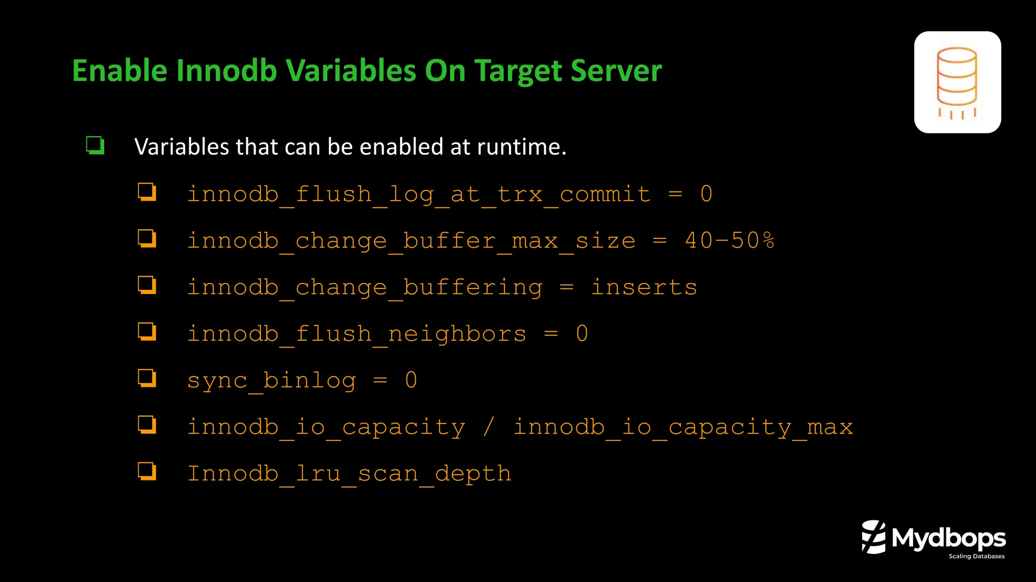 ❏ Variables that can be enabled at runtime.
❏ innodb_flush_log_at_trx_commit = 0
❏ innodb_change_buffer_max_size = 40–50%
❏ innodb_change_buffering = inserts
❏ innodb_flush_neighbors = 0
❏ sync_binlog = 0
❏ innodb_io_capacity / innodb_io_capacity_max
❏ Innodb_lru_scan_depth
Enable Innodb Variables On Target Server
 