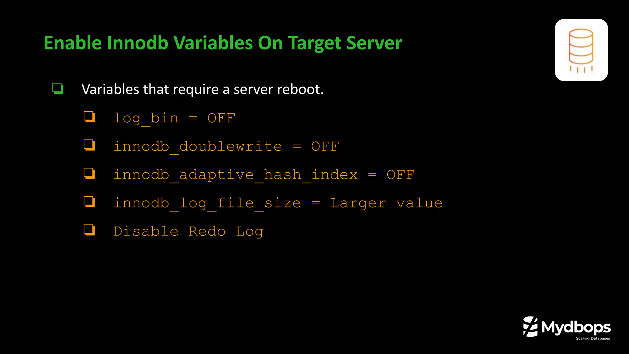 ❏ Variables that require a server reboot.
❏ log_bin = OFF
❏ innodb_doublewrite = OFF
❏ innodb_adaptive_hash_index = OFF
❏ innodb_log_file_size = Larger value
❏ Disable Redo Log
Enable Innodb Variables On Target Server
 