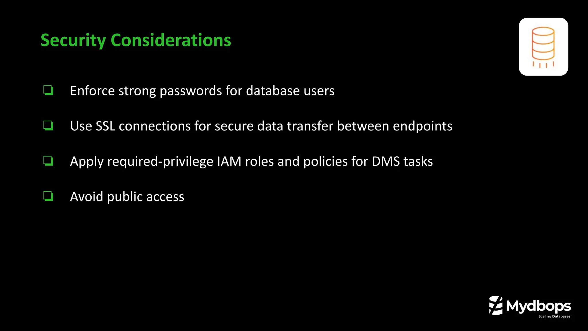 ❏ Enforce strong passwords for database users
❏ Use SSL connections for secure data transfer between endpoints
❏ Apply required-privilege IAM roles and policies for DMS tasks
❏ Avoid public access
Security Considerations
 