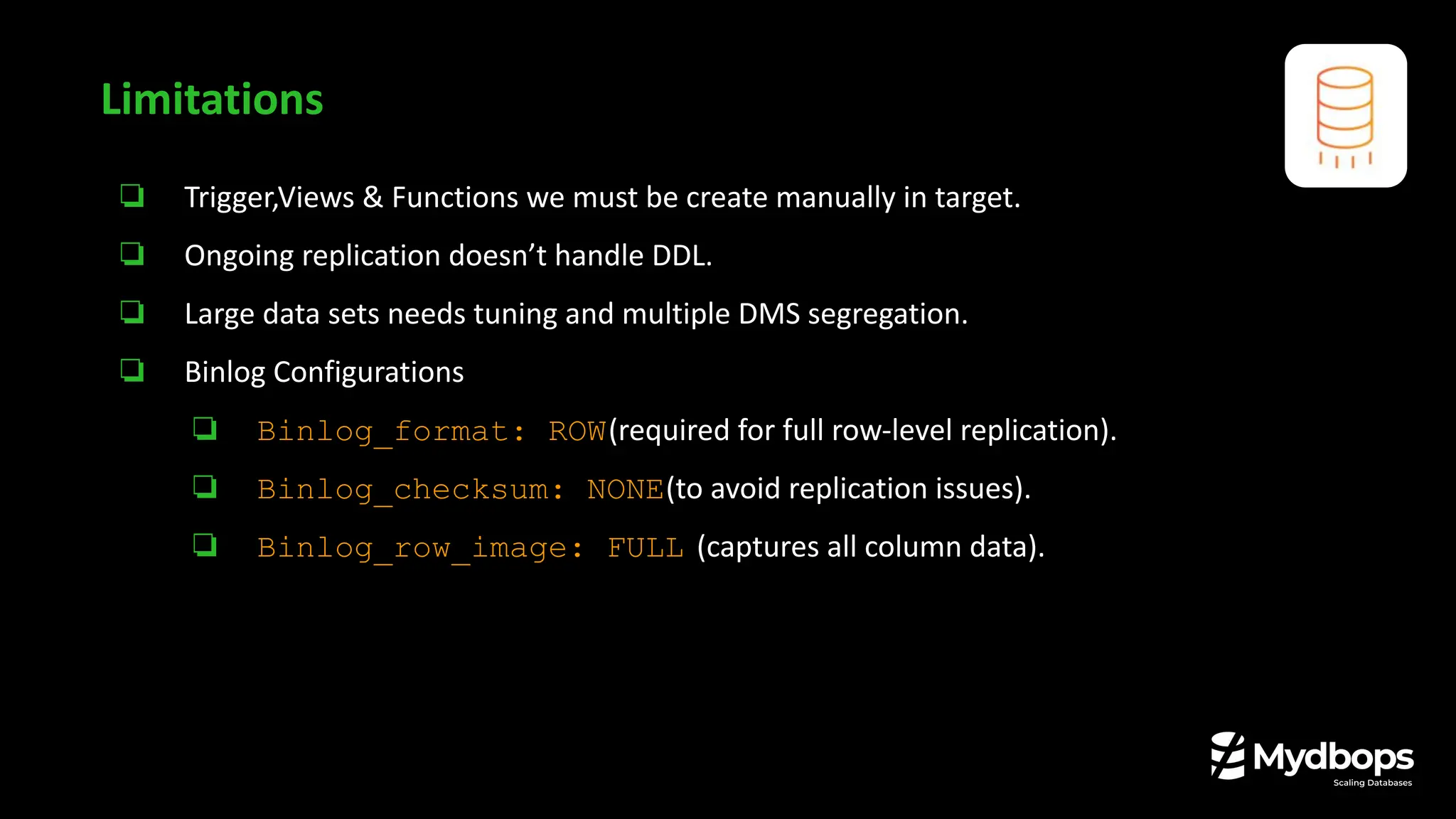 ❏ Trigger,Views & Functions we must be create manually in target.
❏ Ongoing replication doesn’t handle DDL.
❏ Large data sets needs tuning and multiple DMS segregation.
❏ Binlog Configurations
❏ Binlog_format: ROW(required for full row-level replication).
❏ Binlog_checksum: NONE(to avoid replication issues).
❏ Binlog_row_image: FULL (captures all column data).
Limitations
 