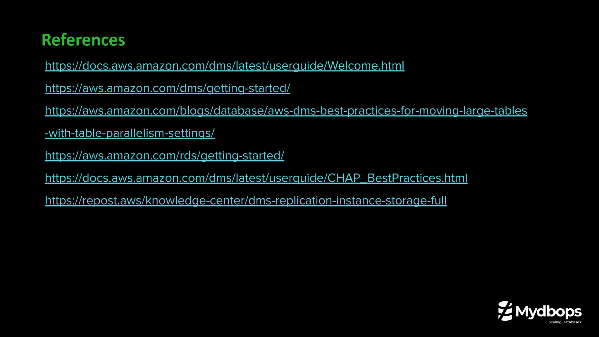 https://docs.aws.amazon.com/dms/latest/userguide/Welcome.html
https://aws.amazon.com/dms/getting-started/
https://aws.amazon.com/blogs/database/aws-dms-best-practices-for-moving-large-tables
-with-table-parallelism-settings/
https://aws.amazon.com/rds/getting-started/
https://docs.aws.amazon.com/dms/latest/userguide/CHAP_BestPractices.html
https://repost.aws/knowledge-center/dms-replication-instance-storage-full
References
 