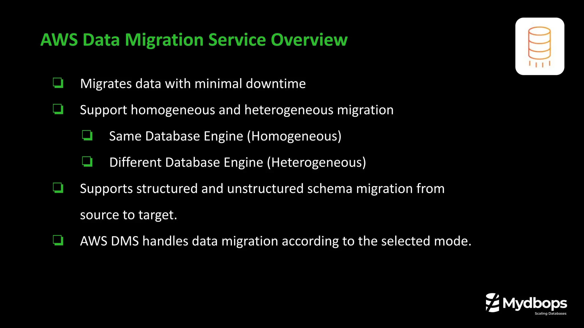 AWS Data Migration Service Overview
❏ Migrates data with minimal downtime
❏ Support homogeneous and heterogeneous migration
❏ Same Database Engine (Homogeneous)
❏ Different Database Engine (Heterogeneous)
❏ Supports structured and unstructured schema migration from
source to target.
❏ AWS DMS handles data migration according to the selected mode.
 