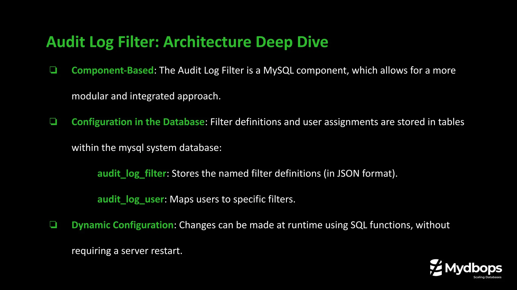 ❏ Component-Based: The Audit Log Filter is a MySQL component, which allows for a more
modular and integrated approach.
❏ Configuration in the Database: Filter definitions and user assignments are stored in tables
within the mysql system database:
❏ audit_log_filter: Stores the named filter definitions (in JSON format).
❏ audit_log_user: Maps users to specific filters.
❏ Dynamic Configuration: Changes can be made at runtime using SQL functions, without
requiring a server restart.
Audit Log Filter: Architecture Deep Dive
 
