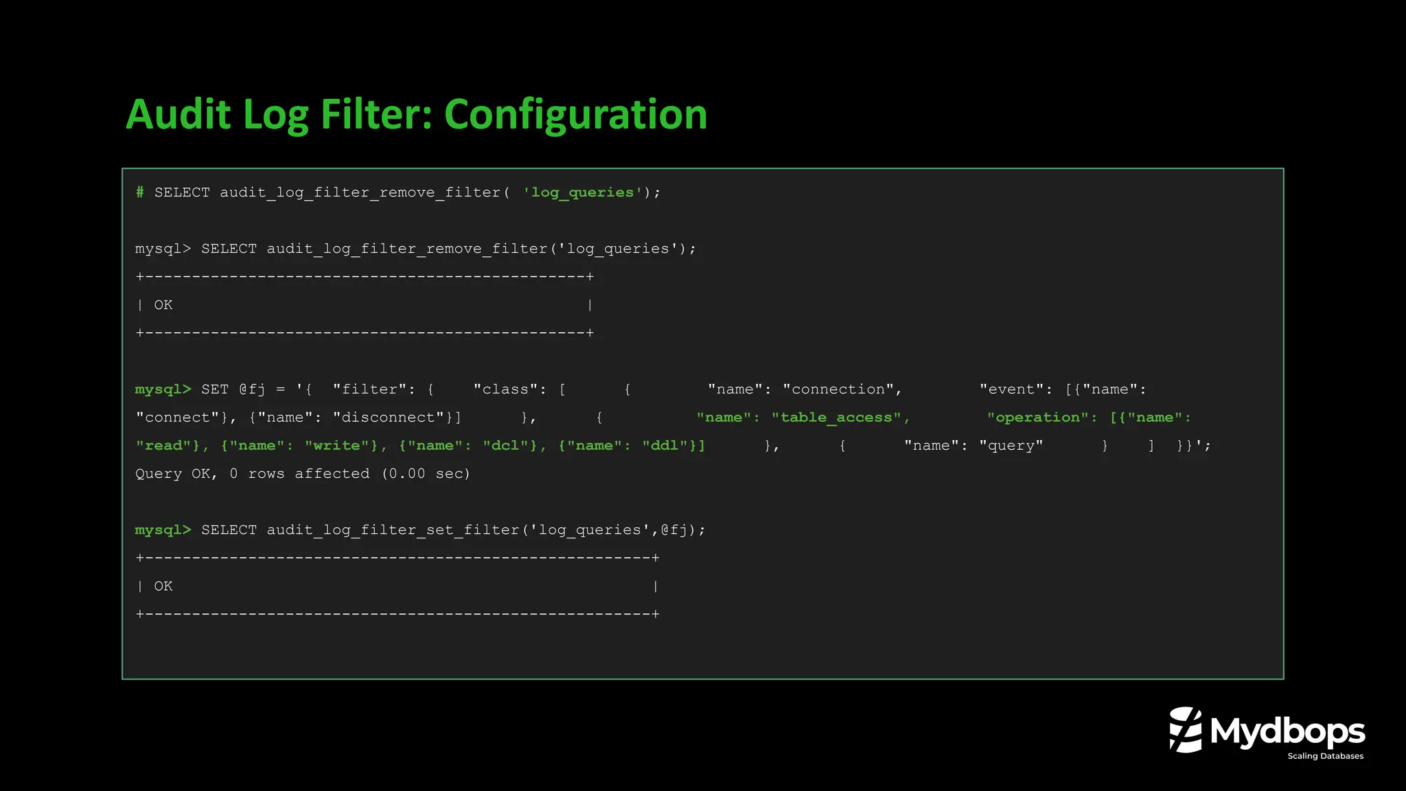 Audit Log Filter: Configuration
# SELECT audit_log_filter_remove_filter( 'log_queries');
mysql> SELECT audit_log_filter_remove_filter('log_queries');
+-----------------------------------------------+
| OK |
+-----------------------------------------------+
mysql> SET @fj = '{ "filter": { "class": [ { "name": "connection", "event": [{"name":
"connect"}, {"name": "disconnect"}] }, { "name": "table_access", "operation": [{"name":
"read"}, {"name": "write"}, {"name": "dcl"}, {"name": "ddl"}] }, { "name": "query" } ] }}';
Query OK, 0 rows affected (0.00 sec)
mysql> SELECT audit_log_filter_set_filter('log_queries',@fj);
+------------------------------------------------------+
| OK |
+------------------------------------------------------+
 