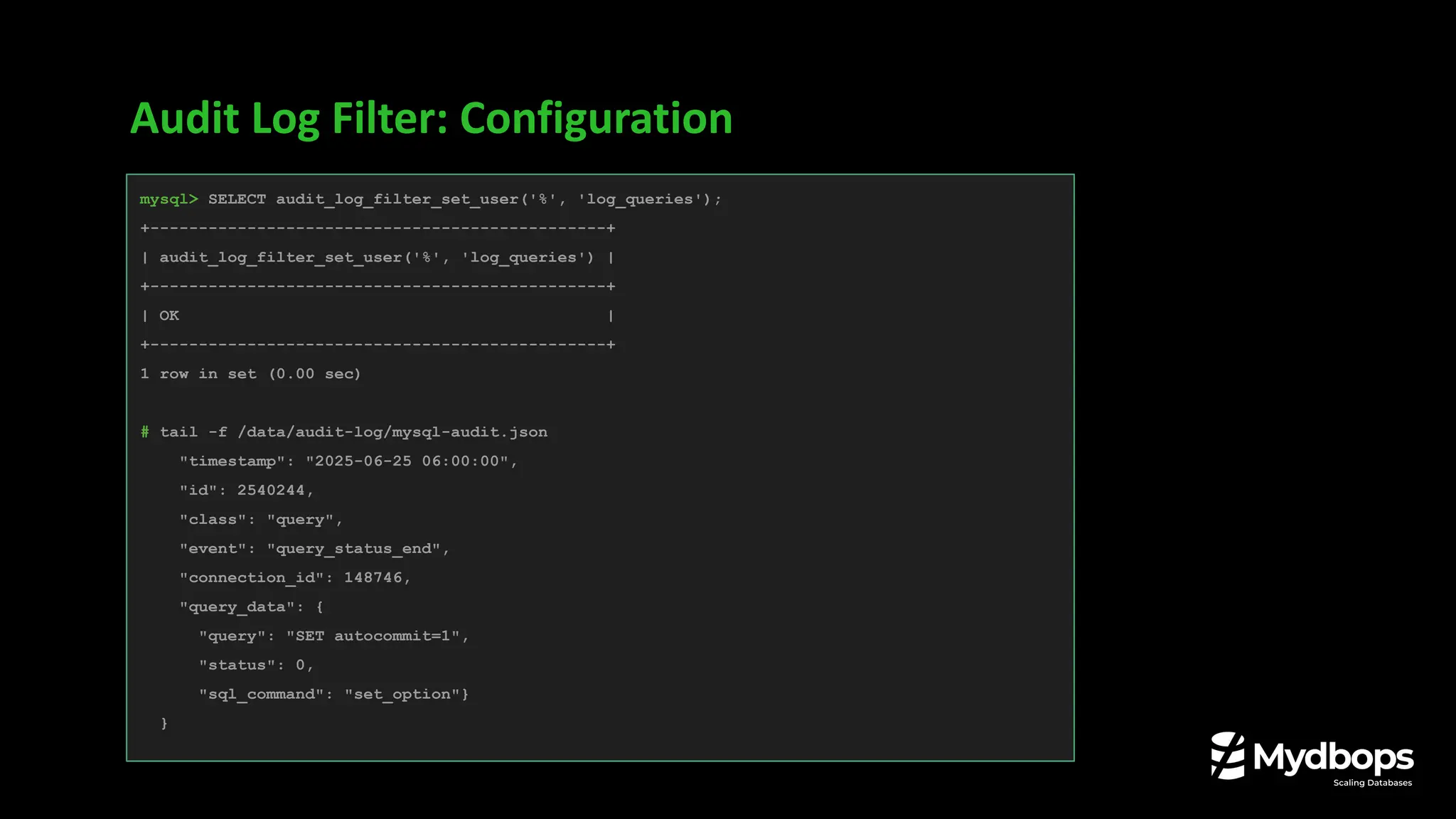 Audit Log Filter: Configuration
mysql> SELECT audit_log_filter_set_user('%', 'log_queries');
+-----------------------------------------------+
| audit_log_filter_set_user('%', 'log_queries') |
+-----------------------------------------------+
| OK |
+-----------------------------------------------+
1 row in set (0.00 sec)
# tail -f /data/audit-log/mysql-audit.json
"timestamp": "2025-06-25 06:00:00",
"id": 2540244,
"class": "query",
"event": "query_status_end",
"connection_id": 148746,
"query_data": {
"query": "SET autocommit=1",
"status": 0,
"sql_command": "set_option"}
}
 