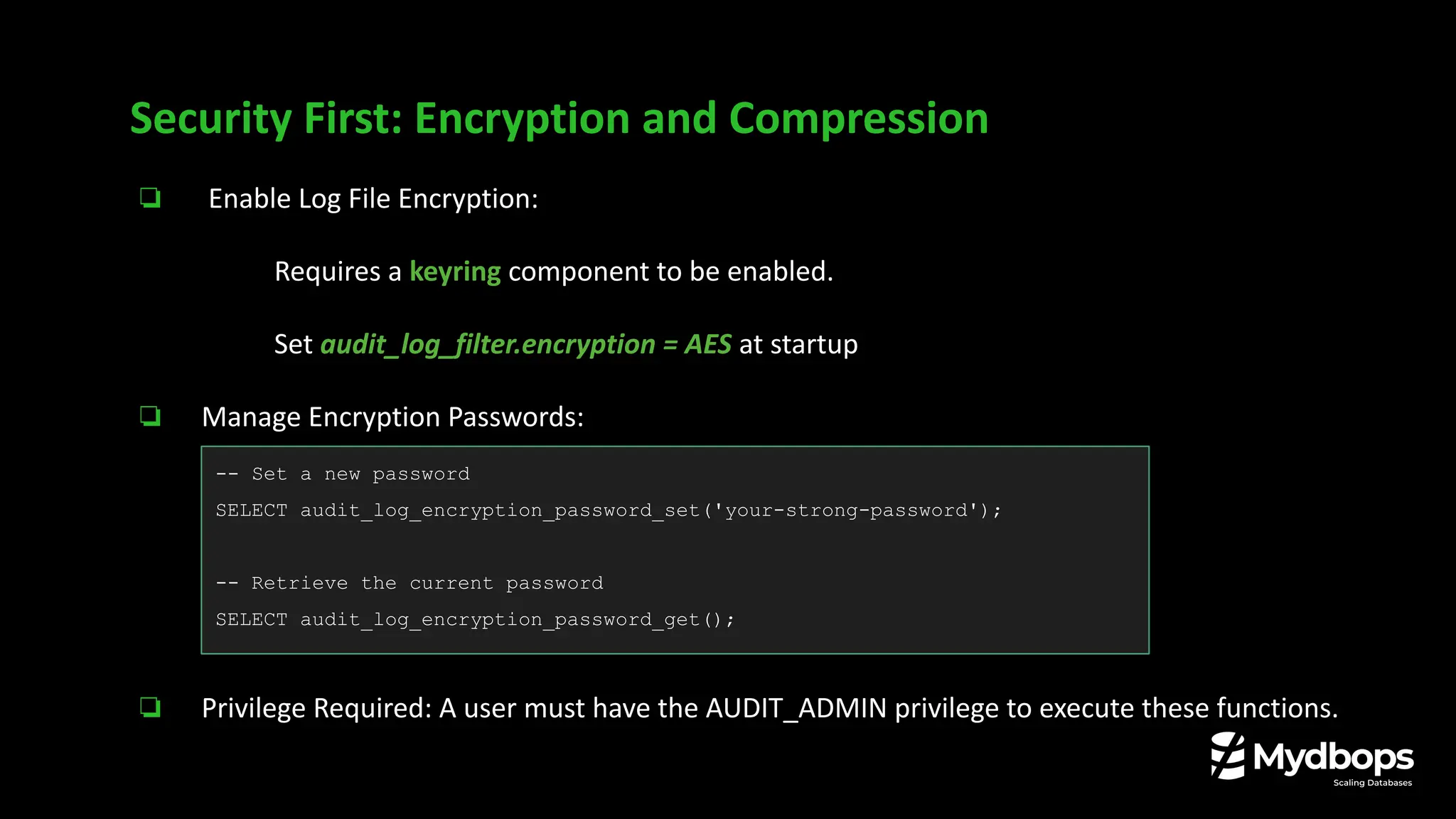 ❏ Enable Log File Encryption:
❏ Requires a keyring component to be enabled.
❏ Set audit_log_filter.encryption = AES at startup
❏ Manage Encryption Passwords:
❏ Privilege Required: A user must have the AUDIT_ADMIN privilege to execute these functions.
Security First: Encryption and Compression
-- Set a new password
SELECT audit_log_encryption_password_set('your-strong-password');
-- Retrieve the current password
SELECT audit_log_encryption_password_get();
 