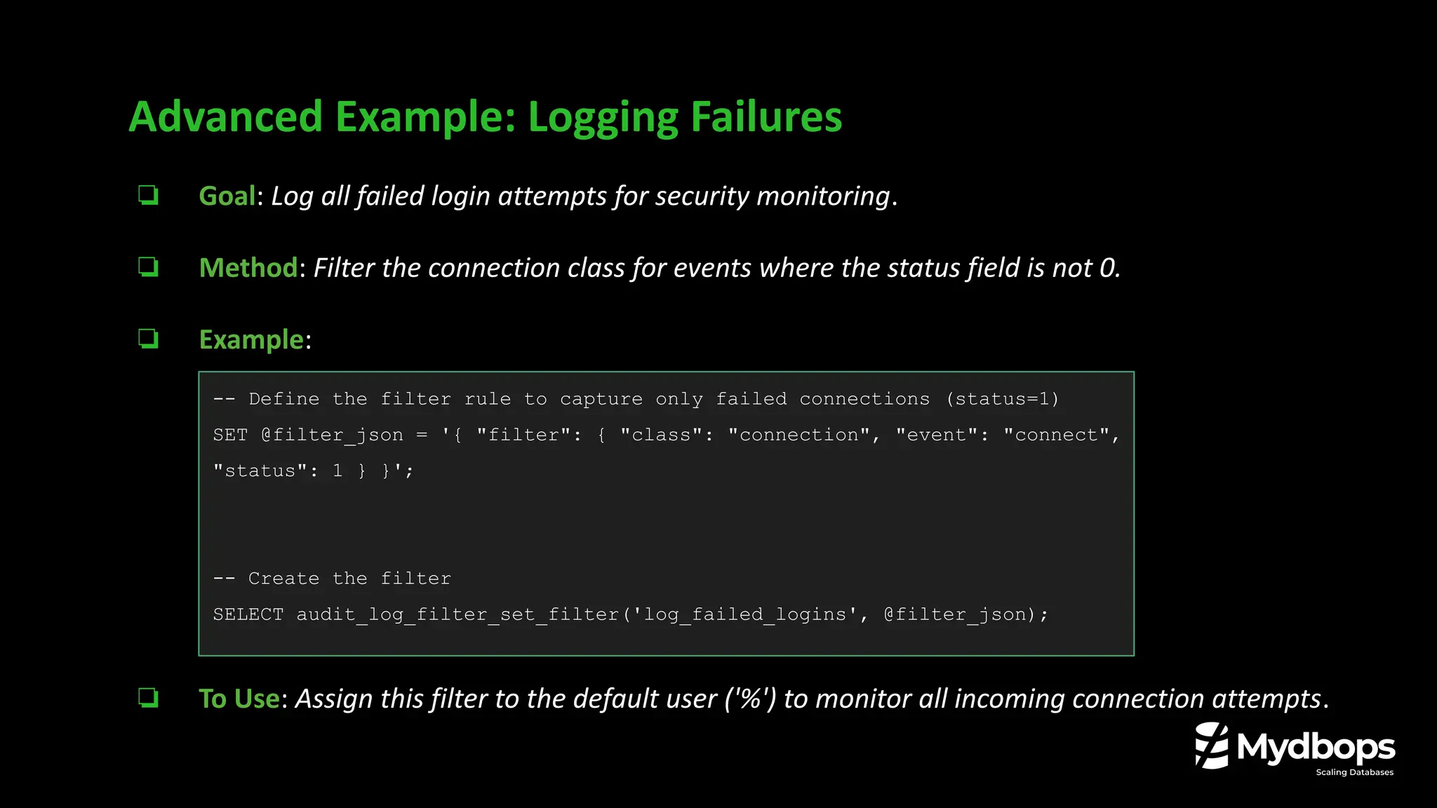 ❏ Goal: Log all failed login attempts for security monitoring.
❏ Method: Filter the connection class for events where the status field is not 0.
❏ Example:
❏ To Use: Assign this filter to the default user ('%') to monitor all incoming connection attempts.
Advanced Example: Logging Failures
-- Define the filter rule to capture only failed connections (status=1)
SET @filter_json = '{ "filter": { "class": "connection", "event": "connect",
"status": 1 } }';
-- Create the filter
SELECT audit_log_filter_set_filter('log_failed_logins', @filter_json);
 