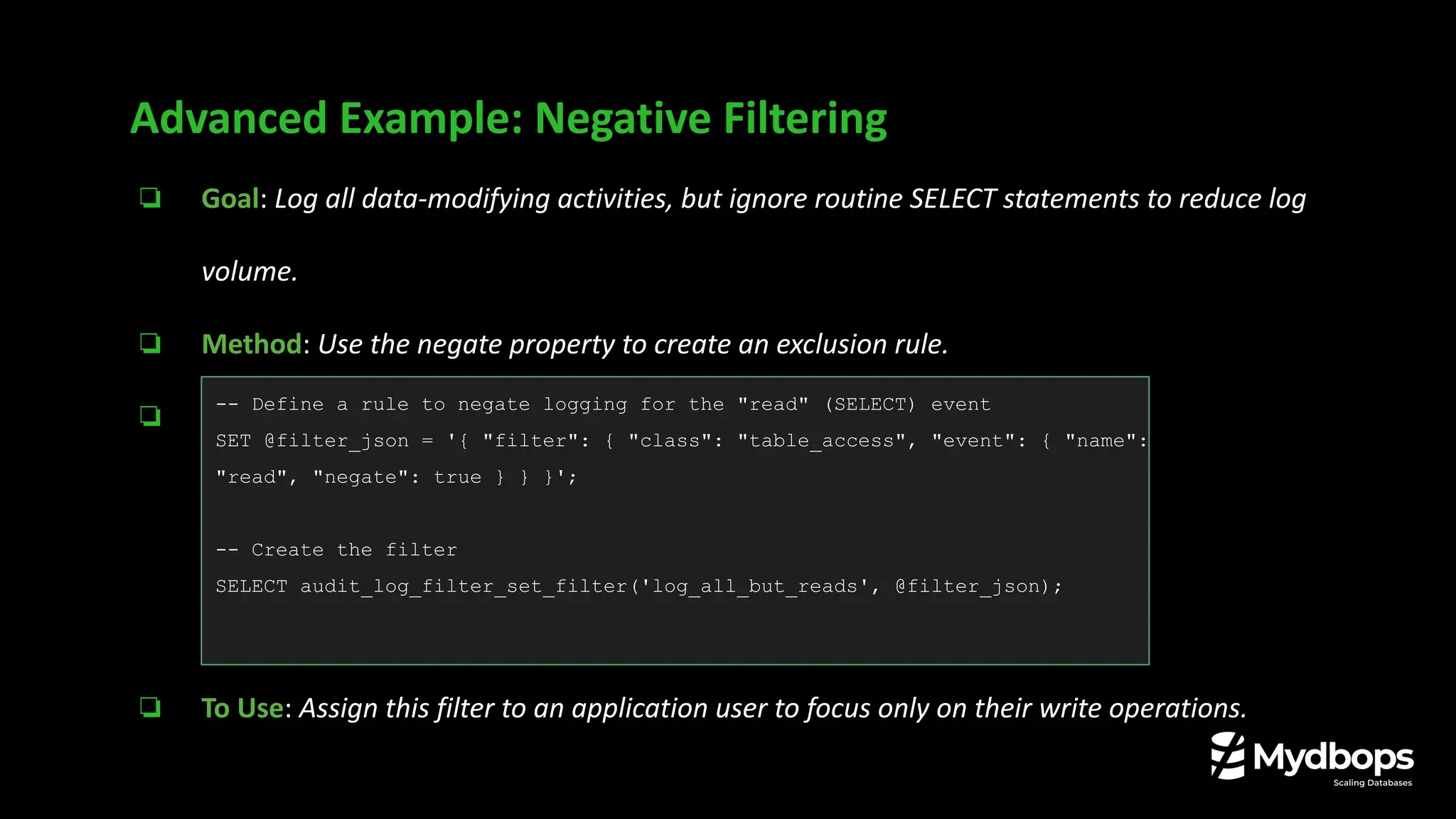 ❏ Goal: Log all data-modifying activities, but ignore routine SELECT statements to reduce log
volume.
❏ Method: Use the negate property to create an exclusion rule.
❏ Example:
❏ To Use: Assign this filter to an application user to focus only on their write operations.
Advanced Example: Negative Filtering
-- Define a rule to negate logging for the "read" (SELECT) event
SET @filter_json = '{ "filter": { "class": "table_access", "event": { "name":
"read", "negate": true } } }';
-- Create the filter
SELECT audit_log_filter_set_filter('log_all_but_reads', @filter_json);
 