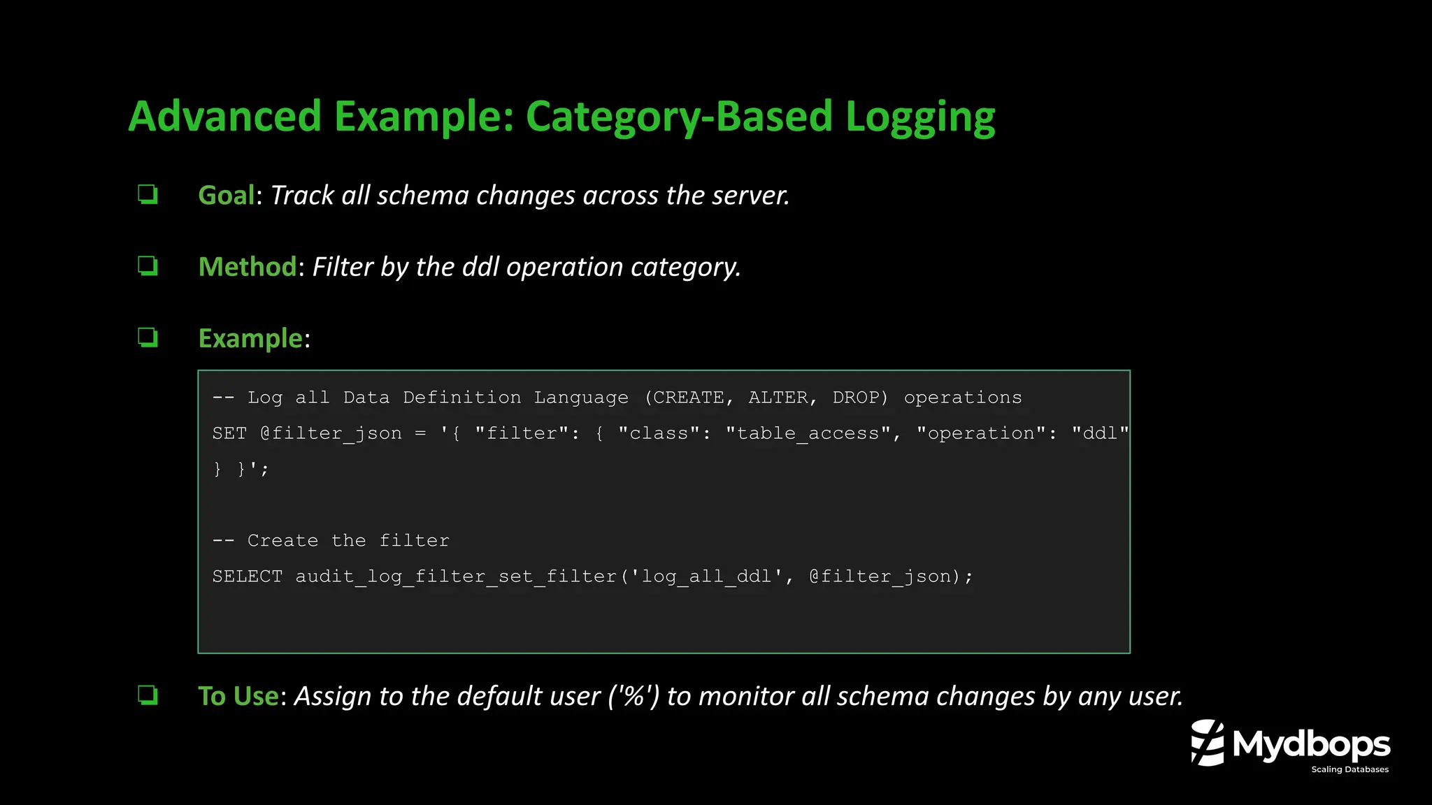 ❏ Goal: Track all schema changes across the server.
❏ Method: Filter by the ddl operation category.
❏ Example:
❏ To Use: Assign to the default user ('%') to monitor all schema changes by any user.
Advanced Example: Category-Based Logging
-- Log all Data Definition Language (CREATE, ALTER, DROP) operations
SET @filter_json = '{ "filter": { "class": "table_access", "operation": "ddl"
} }';
-- Create the filter
SELECT audit_log_filter_set_filter('log_all_ddl', @filter_json);
 