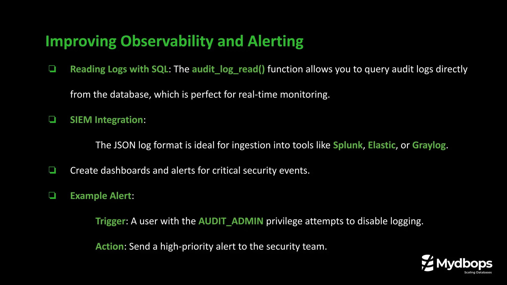 ❏ Reading Logs with SQL: The audit_log_read() function allows you to query audit logs directly
from the database, which is perfect for real-time monitoring.
❏ SIEM Integration:
❏ The JSON log format is ideal for ingestion into tools like Splunk, Elastic, or Graylog.
❏ Create dashboards and alerts for critical security events.
❏ Example Alert:
❏ Trigger: A user with the AUDIT_ADMIN privilege attempts to disable logging.
❏ Action: Send a high-priority alert to the security team.
Improving Observability and Alerting
 
