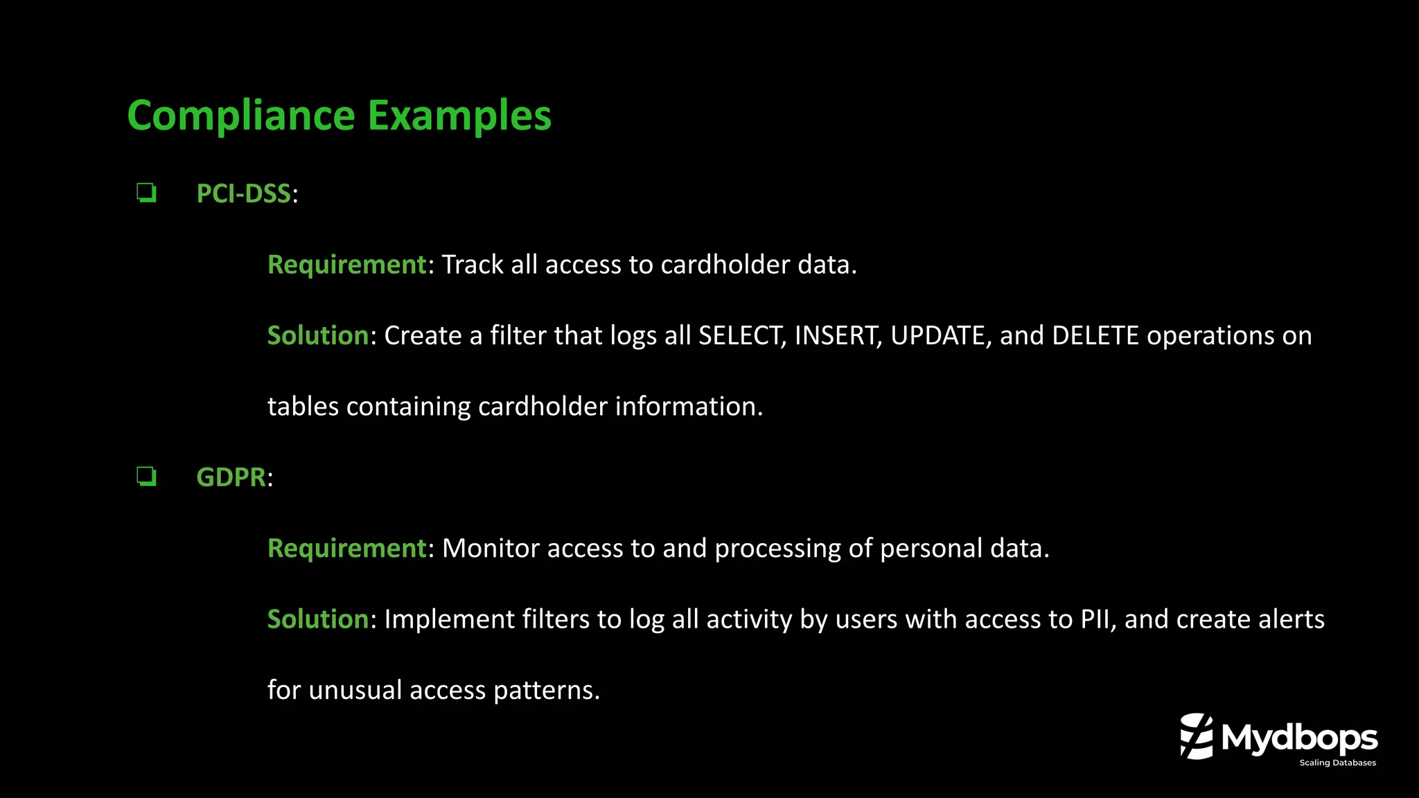 ❏ PCI-DSS:
❏ Requirement: Track all access to cardholder data.
❏ Solution: Create a filter that logs all SELECT, INSERT, UPDATE, and DELETE operations on
tables containing cardholder information.
❏ GDPR:
❏ Requirement: Monitor access to and processing of personal data.
❏ Solution: Implement filters to log all activity by users with access to PII, and create alerts
for unusual access patterns.
Compliance Examples
 
