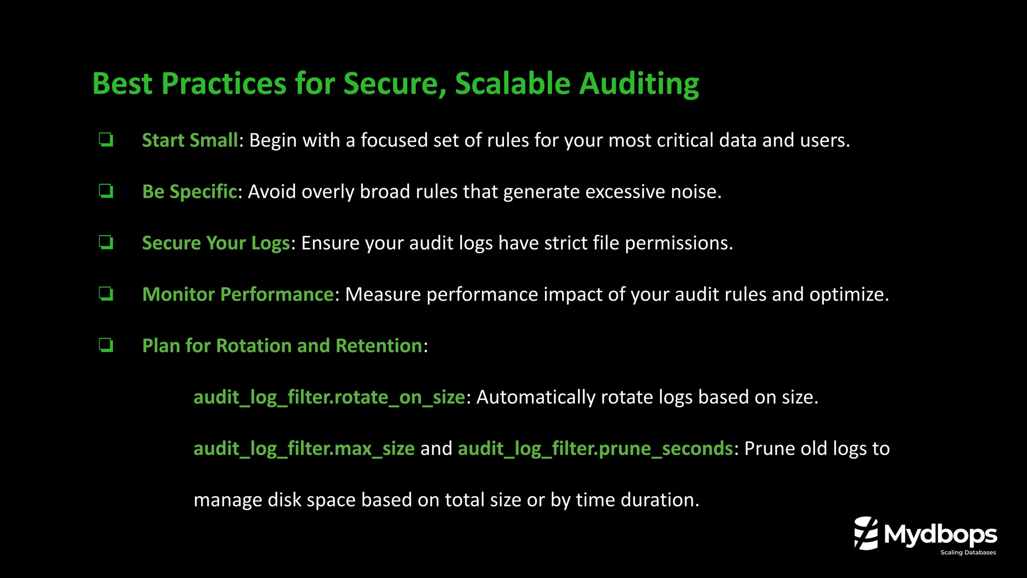 ❏ Start Small: Begin with a focused set of rules for your most critical data and users.
❏ Be Specific: Avoid overly broad rules that generate excessive noise.
❏ Secure Your Logs: Ensure your audit logs have strict file permissions.
❏ Monitor Performance: Measure performance impact of your audit rules and optimize.
❏ Plan for Rotation and Retention:
❏ audit_log_filter.rotate_on_size: Automatically rotate logs based on size.
❏ audit_log_filter.max_size and audit_log_filter.prune_seconds: Prune old logs to
manage disk space based on total size or by time duration.
Best Practices for Secure, Scalable Auditing
 