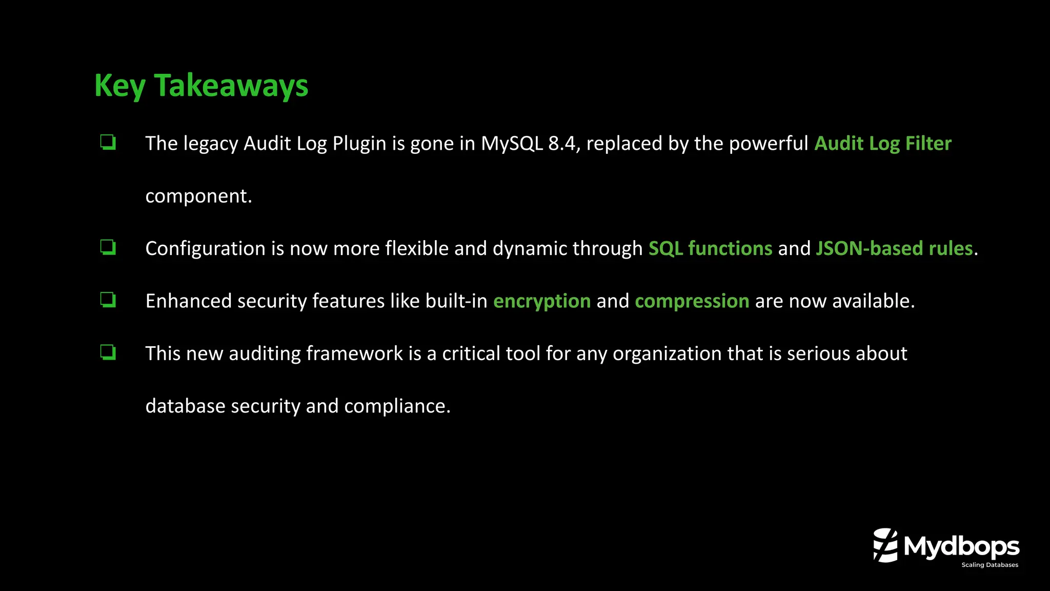 ❏ The legacy Audit Log Plugin is gone in MySQL 8.4, replaced by the powerful Audit Log Filter
component.
❏ Configuration is now more flexible and dynamic through SQL functions and JSON-based rules.
❏ Enhanced security features like built-in encryption and compression are now available.
❏ This new auditing framework is a critical tool for any organization that is serious about
database security and compliance.
Key Takeaways
 