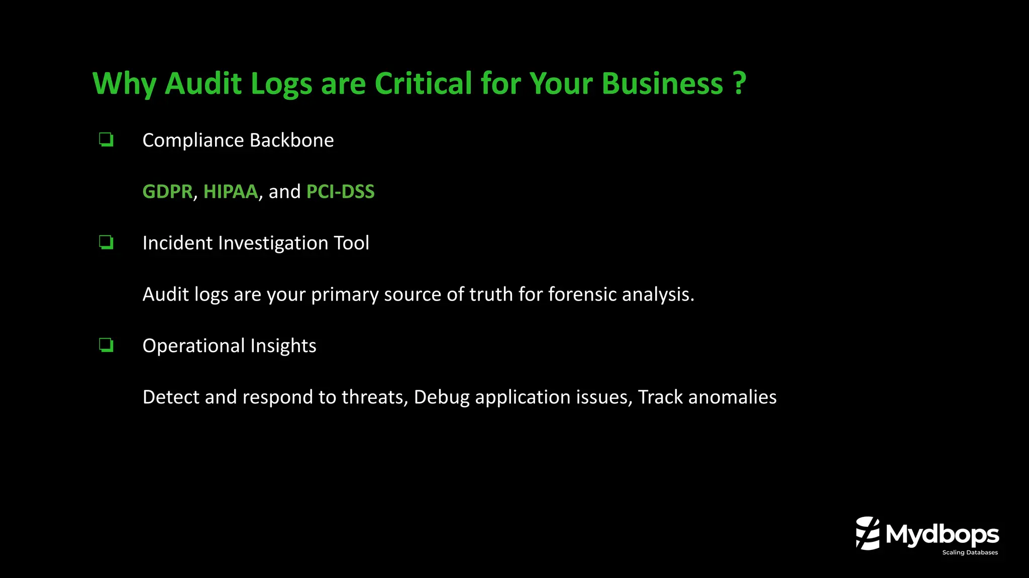 ❏ Compliance Backbone
GDPR, HIPAA, and PCI-DSS
❏ Incident Investigation Tool
Audit logs are your primary source of truth for forensic analysis.
❏ Operational Insights
Detect and respond to threats, Debug application issues, Track anomalies
Why Audit Logs are Critical for Your Business ?
 
