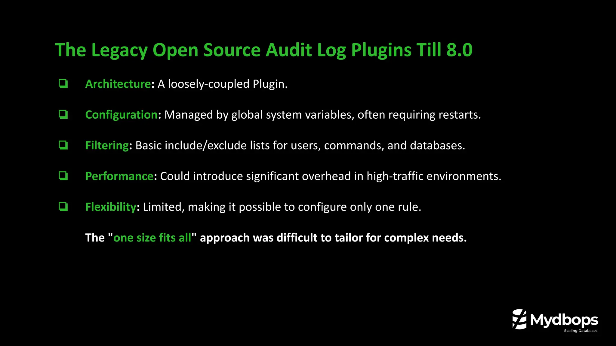 ❏ Architecture: A loosely-coupled Plugin.
❏ Configuration: Managed by global system variables, often requiring restarts.
❏ Filtering: Basic include/exclude lists for users, commands, and databases.
❏ Performance: Could introduce significant overhead in high-traffic environments.
❏ Flexibility: Limited, making it possible to configure only one rule.
The "one size fits all" approach was difficult to tailor for complex needs.
The Legacy Open Source Audit Log Plugins Till 8.0
 