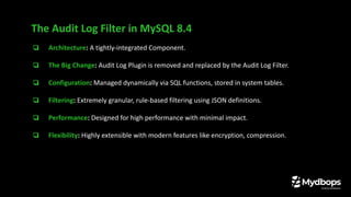 ❏ Architecture: A tightly-integrated Component.
❏ The Big Change: Audit Log Plugin is removed and replaced by the Audit Log Filter.
❏ Configuration: Managed dynamically via SQL functions, stored in system tables.
❏ Filtering: Extremely granular, rule-based filtering using JSON definitions.
❏ Performance: Designed for high performance with minimal impact.
❏ Flexibility: Highly extensible with modern features like encryption, compression.
The Audit Log Filter in MySQL 8.4
 