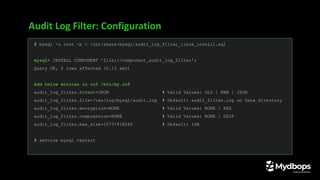 Audit Log Filter: Configuration
# mysql -u root -p < /usr/share/mysql/audit_log_filter_linux_install.sql
mysql> INSTALL COMPONENT 'file://component_audit_log_filter';
Query OK, 0 rows affected (0.13 sec)
Add below entries in cnf /etc/my.cnf
audit_log_filter.format=JSON # Valid Values: OLD | NEW | JSON
audit_log_filter.file=/var/log/mysql/audit.log # Default: audit_filter.log on Data directory
audit_log_filter.encryption=NONE # Valid Values: NONE | AES
audit_log_filter.compression=NONE # Valid Values: NONE | GZIP
audit_log_filter.max_size=10737418240 # Default: 1GB
# service mysql restart
 