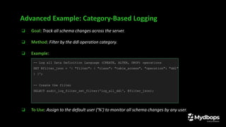 ❏ Goal: Track all schema changes across the server.
❏ Method: Filter by the ddl operation category.
❏ Example:
❏ To Use: Assign to the default user ('%') to monitor all schema changes by any user.
Advanced Example: Category-Based Logging
-- Log all Data Definition Language (CREATE, ALTER, DROP) operations
SET @filter_json = '{ "filter": { "class": "table_access", "operation": "ddl"
} }';
-- Create the filter
SELECT audit_log_filter_set_filter('log_all_ddl', @filter_json);
 