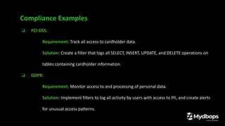 ❏ PCI-DSS:
❏ Requirement: Track all access to cardholder data.
❏ Solution: Create a filter that logs all SELECT, INSERT, UPDATE, and DELETE operations on
tables containing cardholder information.
❏ GDPR:
❏ Requirement: Monitor access to and processing of personal data.
❏ Solution: Implement filters to log all activity by users with access to PII, and create alerts
for unusual access patterns.
Compliance Examples
 