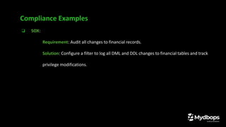 ❏ SOX:
❏ Requirement: Audit all changes to financial records.
❏ Solution: Configure a filter to log all DML and DDL changes to financial tables and track
privilege modifications.
Compliance Examples
 