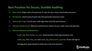 ❏ Start Small: Begin with a focused set of rules for your most critical data and users.
❏ Be Specific: Avoid overly broad rules that generate excessive noise.
❏ Secure Your Logs: Ensure your audit logs have strict file permissions.
❏ Monitor Performance: Measure performance impact of your audit rules and optimize.
❏ Plan for Rotation and Retention:
❏ audit_log_filter.rotate_on_size: Automatically rotate logs based on size.
❏ audit_log_filter.max_size and audit_log_filter.prune_seconds: Prune old logs to
manage disk space based on total size or by time duration.
Best Practices for Secure, Scalable Auditing
 