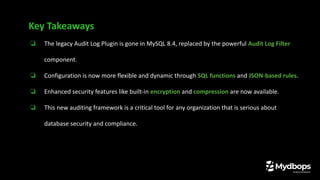 ❏ The legacy Audit Log Plugin is gone in MySQL 8.4, replaced by the powerful Audit Log Filter
component.
❏ Configuration is now more flexible and dynamic through SQL functions and JSON-based rules.
❏ Enhanced security features like built-in encryption and compression are now available.
❏ This new auditing framework is a critical tool for any organization that is serious about
database security and compliance.
Key Takeaways
 