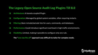 ❏ Architecture: A loosely-coupled Plugin.
❏ Configuration: Managed by global system variables, often requiring restarts.
❏ Filtering: Basic include/exclude lists for users, commands, and databases.
❏ Performance: Could introduce significant overhead in high-traffic environments.
❏ Flexibility: Limited, making it possible to configure only one rule.
The "one size fits all" approach was difficult to tailor for complex needs.
The Legacy Open Source Audit Log Plugins Till 8.0
 