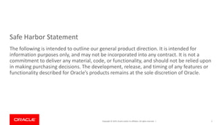 Copyright © 2019, Oracle and/or its affiliates. All rights reserved. |
Safe Harbor Statement
The following is intended to outline our general product direction. It is intended for
information purposes only, and may not be incorporated into any contract. It is not a
commitment to deliver any material, code, or functionality, and should not be relied upon
in making purchasing decisions. The development, release, and timing of any features or
functionality described for Oracle’s products remains at the sole discretion of Oracle.
2
 