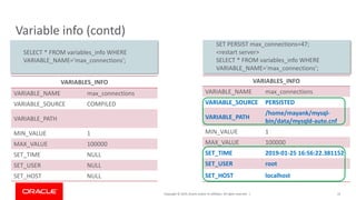 Copyright © 2019, Oracle and/or its affiliates. All rights reserved. |
Variable info (contd)
VARIABLES_INFO
VARIABLE_NAME max_connections
VARIABLE_SOURCE COMPILED
VARIABLE_PATH
MIN_VALUE 1
MAX_VALUE 100000
SET_TIME NULL
SET_USER NULL
SET_HOST NULL
33
VARIABLES_INFO
VARIABLE_NAME max_connections
VARIABLE_SOURCE PERSISTED
VARIABLE_PATH
/home/mayank/mysql-
bin/data/mysqld-auto.cnf
MIN_VALUE 1
MAX_VALUE 100000
SET_TIME 2019-01-25 16:56:22.381152
SET_USER root
SET_HOST localhost
SET PERSIST max_connections=47;
<restart server>
SELECT * FROM variables_info WHERE
VARIABLE_NAME='max_connections';
SELECT * FROM variables_info WHERE
VARIABLE_NAME='max_connections';
 