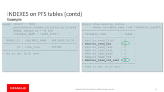 Copyright © 2019, Oracle and/or its affiliates. All rights reserved. |
INDEXES on PFS tables (contd)
Example
36
mysql> SELECT * FROM
performance_schema.variables_by_thread
WHERE thread_id = 49 AND
variable_name = 'time_zone';
+-----------+---------------+----------------+
| THREAD_ID | VARIABLE_NAME | VARIABLE_VALUE |
+-----------+---------------+----------------+
| 49 | time_zone | SYSTEM |
+-----------+---------------+----------------+
1 row in set (0.01 sec)
mysql> show session status
where variable_name like "%Handler_read%";
+-----------------------+-------+
| Variable_name | Value |
+-----------------------+-------+
| Handler_read_first | 0 |
| Handler_read_key | 1 |
| Handler_read_last | 0 |
| Handler_read_next | 0 |
| Handler_read_prev | 0 |
| Handler_read_rnd | 0 |
| Handler_read_rnd_next | 0 |
+-----------------------+-------+
7 rows in set (0.02 sec)
 