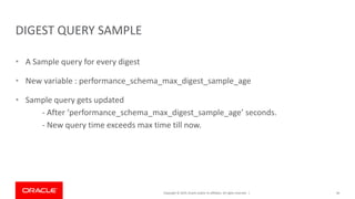 Copyright © 2019, Oracle and/or its affiliates. All rights reserved. |
DIGEST QUERY SAMPLE
• A Sample query for every digest
• New variable : performance_schema_max_digest_sample_age
• Sample query gets updated
- After ‘performance_schema_max_digest_sample_age’ seconds.
- New query time exceeds max time till now.
46
 