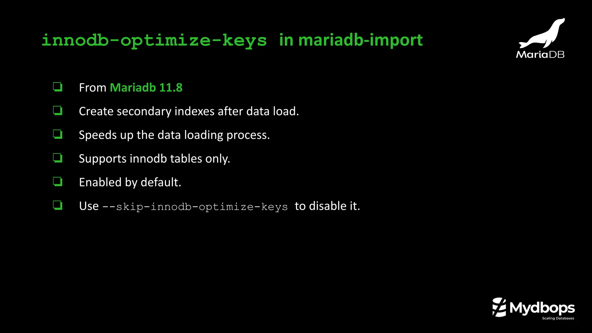 ❏ From Mariadb 11.8
❏ Create secondary indexes after data load.
❏ Speeds up the data loading process.
❏ Supports innodb tables only.
❏ Enabled by default.
❏ Use --skip-innodb-optimize-keys to disable it.
innodb-optimize-keys in mariadb-import
 