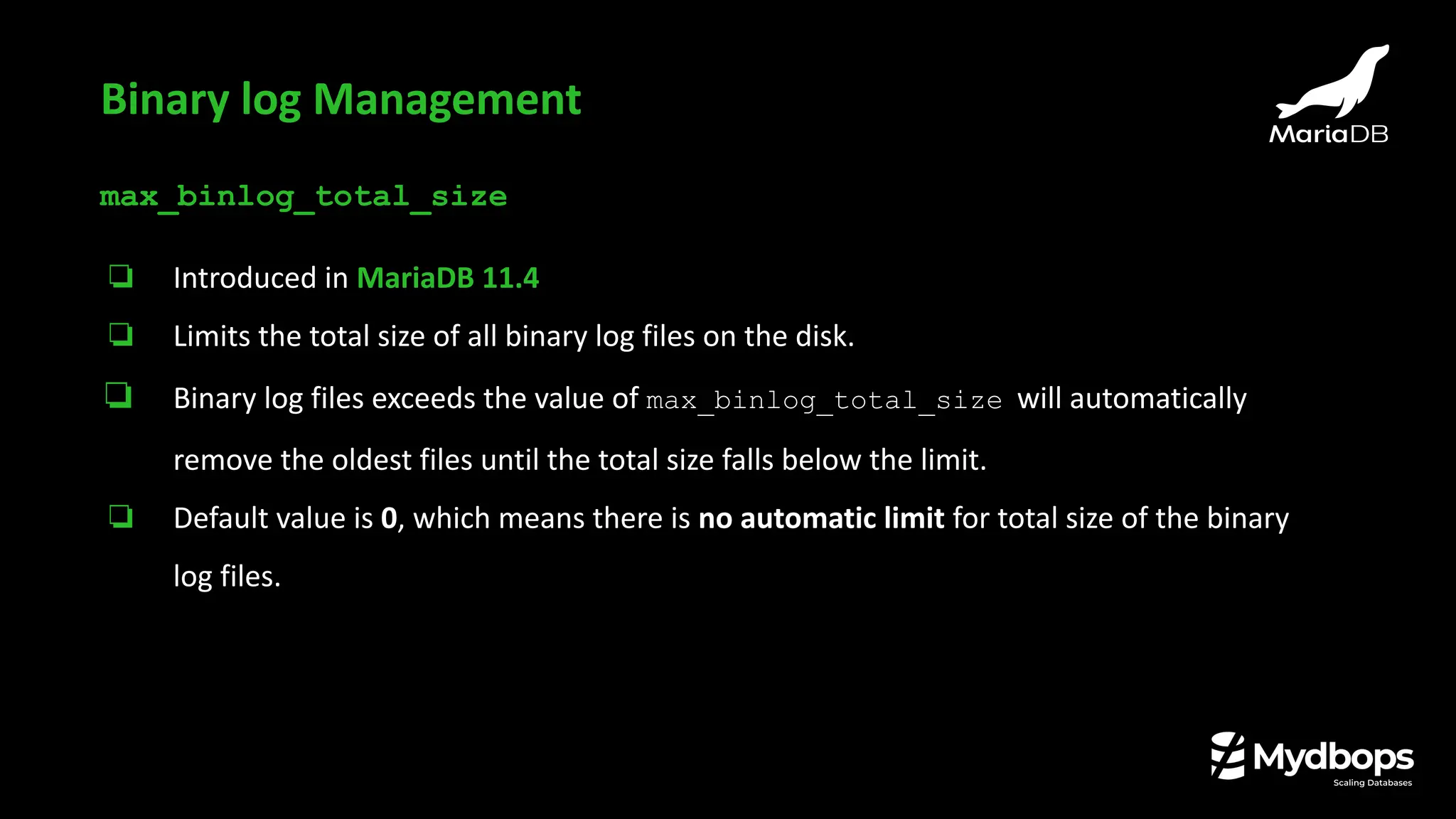 max_binlog_total_size
❏ Introduced in MariaDB 11.4
❏ Limits the total size of all binary log files on the disk.
❏ Binary log files exceeds the value of max_binlog_total_size will automatically
remove the oldest files until the total size falls below the limit.
❏ Default value is 0, which means there is no automatic limit for total size of the binary
log files.
Binary log Management
 