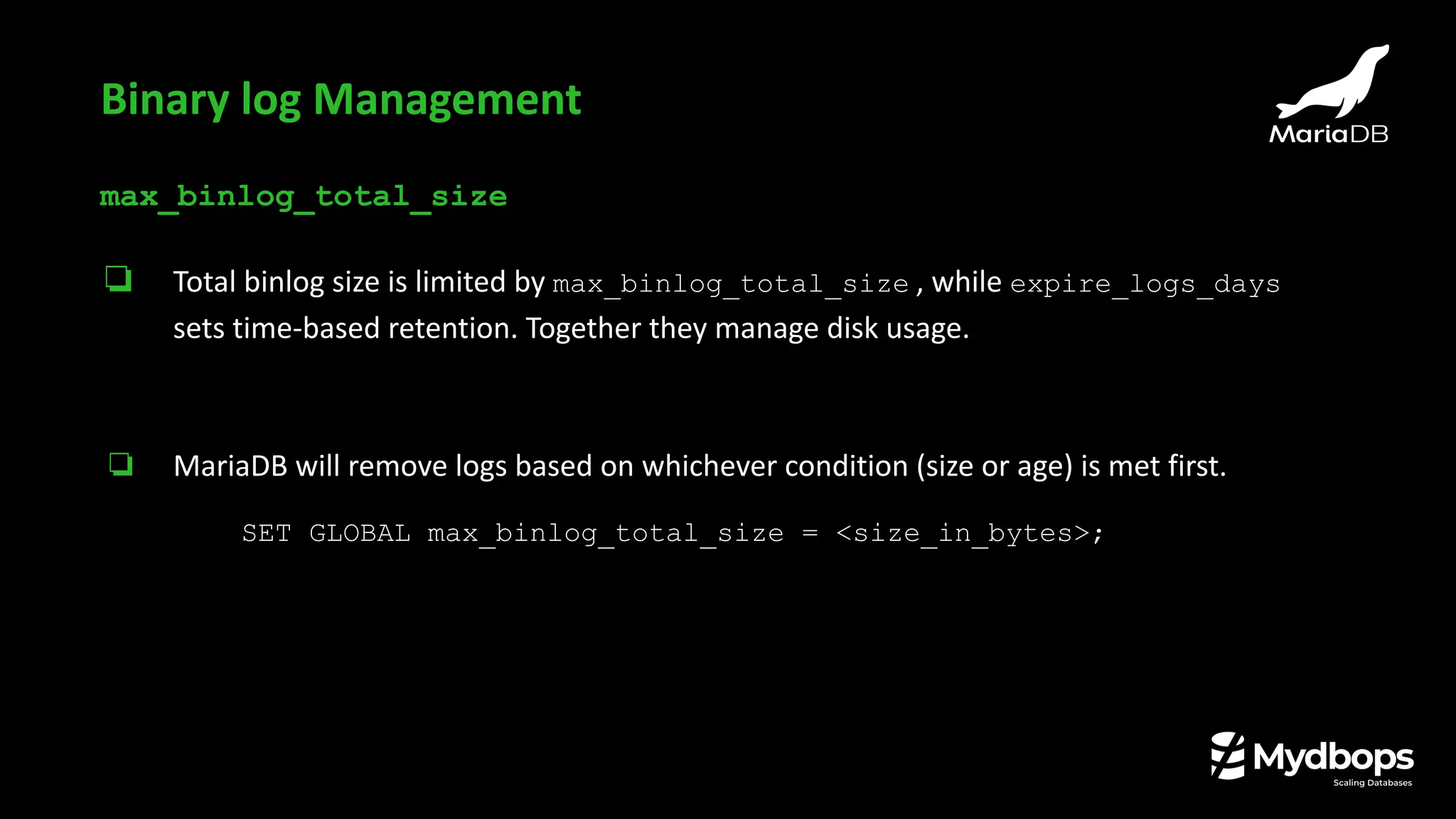 max_binlog_total_size
❏ Total binlog size is limited by max_binlog_total_size , while expire_logs_days
sets time-based retention. Together they manage disk usage.
❏ MariaDB will remove logs based on whichever condition (size or age) is met first.
SET GLOBAL max_binlog_total_size = <size_in_bytes>;
Binary log Management
 