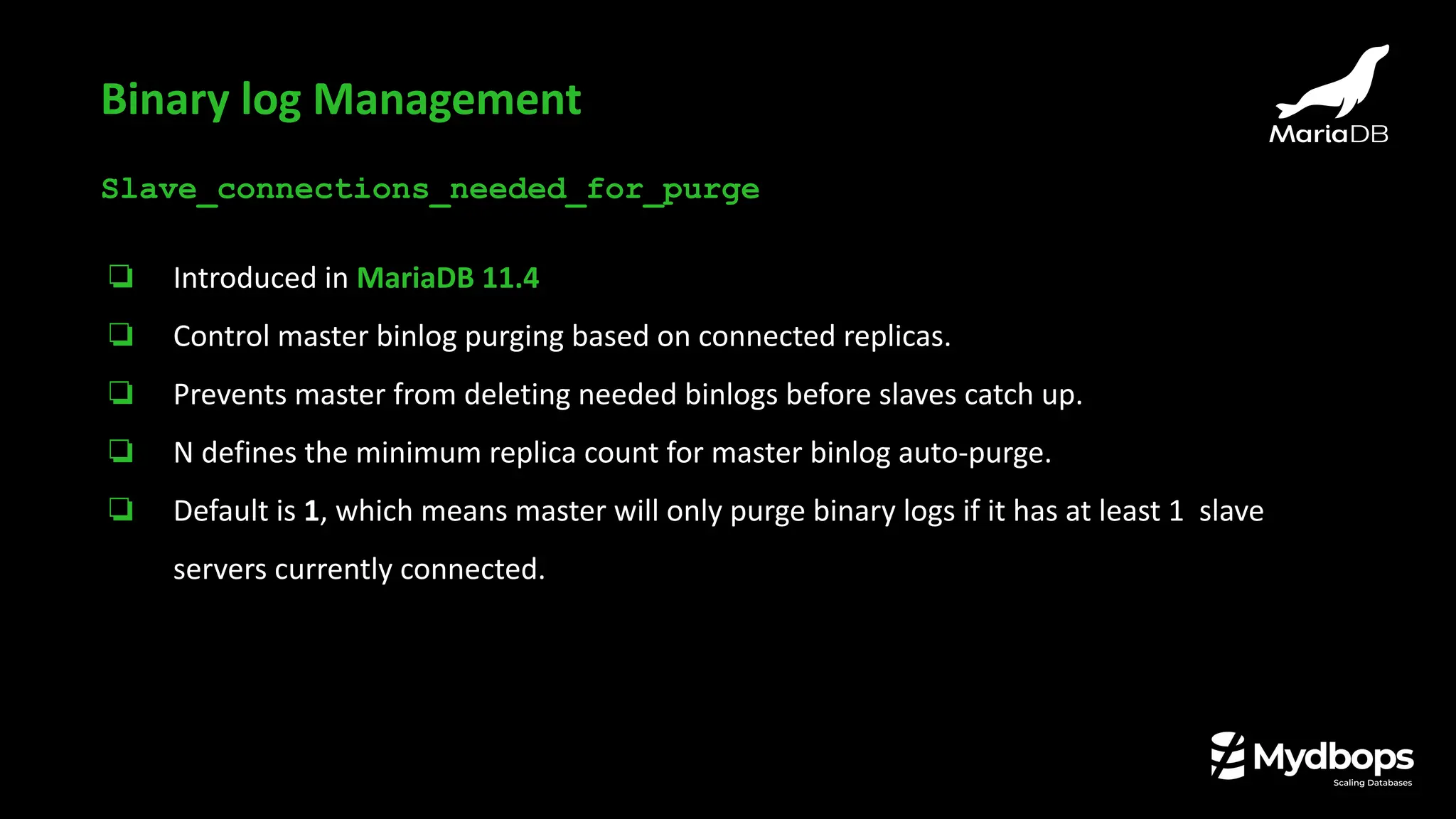 Slave_connections_needed_for_purge
❏ Introduced in MariaDB 11.4
❏ Control master binlog purging based on connected replicas.
❏ Prevents master from deleting needed binlogs before slaves catch up.
❏ N defines the minimum replica count for master binlog auto-purge.
❏ Default is 1, which means master will only purge binary logs if it has at least 1 slave
servers currently connected.
Binary log Management
 