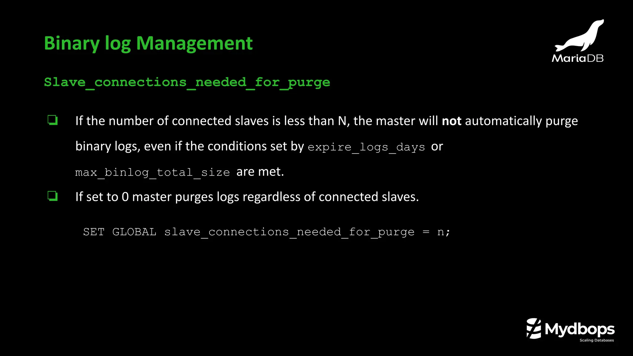 Slave_connections_needed_for_purge
❏ If the number of connected slaves is less than N, the master will not automatically purge
binary logs, even if the conditions set by expire_logs_days or
max_binlog_total_size are met.
❏ If set to 0 master purges logs regardless of connected slaves.
SET GLOBAL slave_connections_needed_for_purge = n;
Binary log Management
 