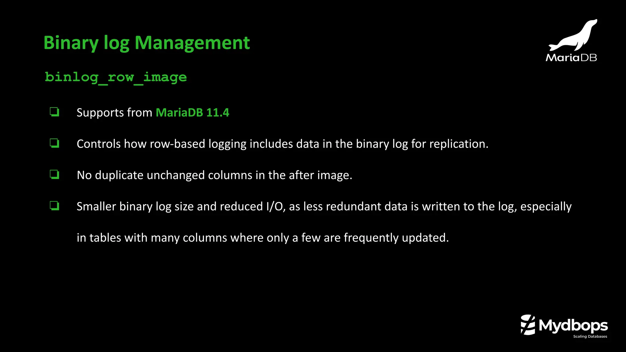 binlog_row_image
❏ Supports from MariaDB 11.4
❏ Controls how row-based logging includes data in the binary log for replication.
❏ No duplicate unchanged columns in the after image.
❏ Smaller binary log size and reduced I/O, as less redundant data is written to the log, especially
in tables with many columns where only a few are frequently updated.
Binary log Management
 
