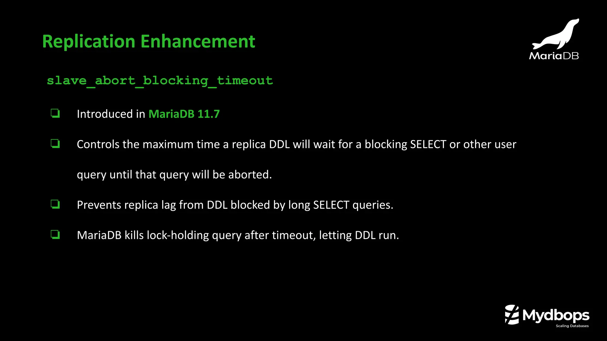 slave_abort_blocking_timeout
❏ Introduced in MariaDB 11.7
❏ Controls the maximum time a replica DDL will wait for a blocking SELECT or other user
query until that query will be aborted.
❏ Prevents replica lag from DDL blocked by long SELECT queries.
❏ MariaDB kills lock-holding query after timeout, letting DDL run.
Replication Enhancement
 