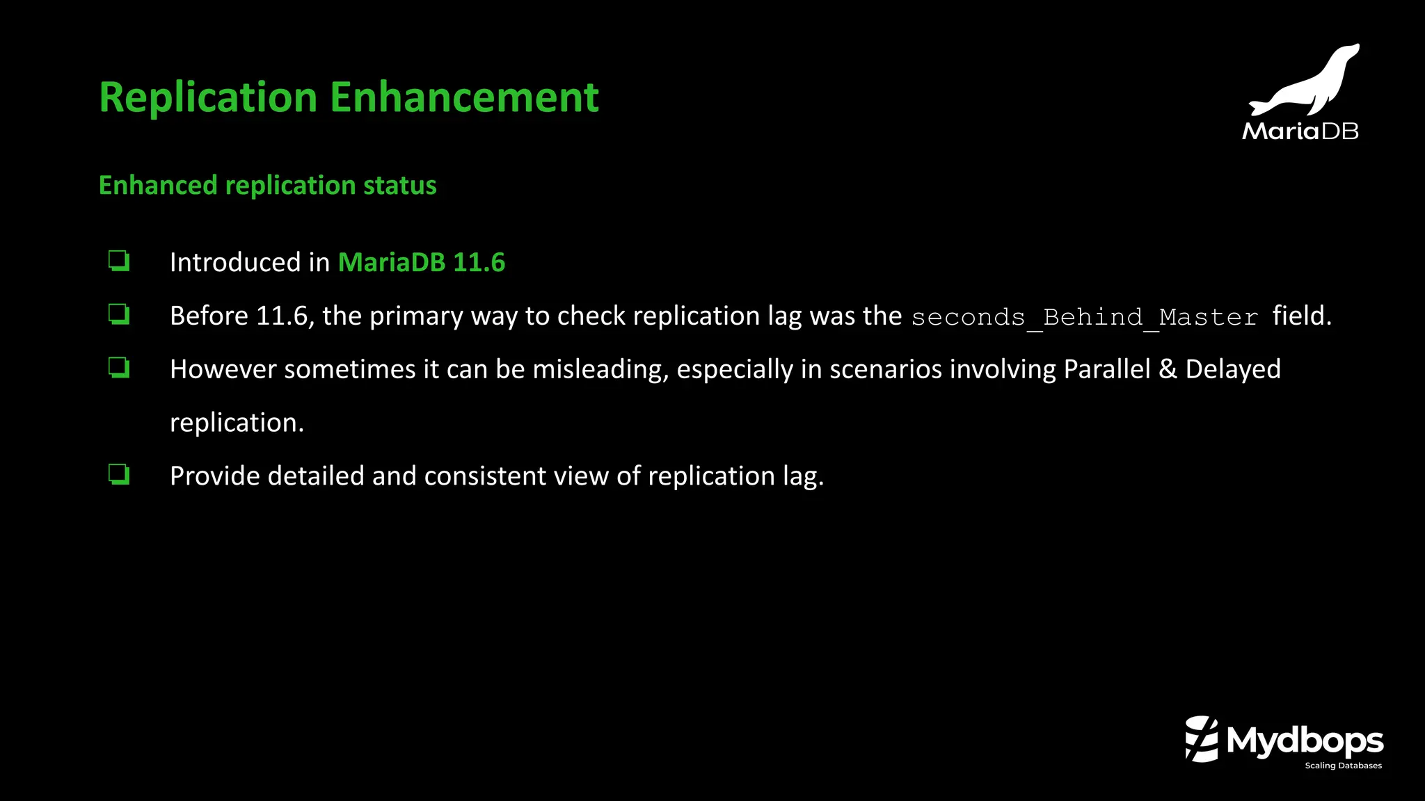 Enhanced replication status
❏ Introduced in MariaDB 11.6
❏ Before 11.6, the primary way to check replication lag was the seconds_Behind_Master field.
❏ However sometimes it can be misleading, especially in scenarios involving Parallel & Delayed
replication.
❏ Provide detailed and consistent view of replication lag.
Replication Enhancement
 
