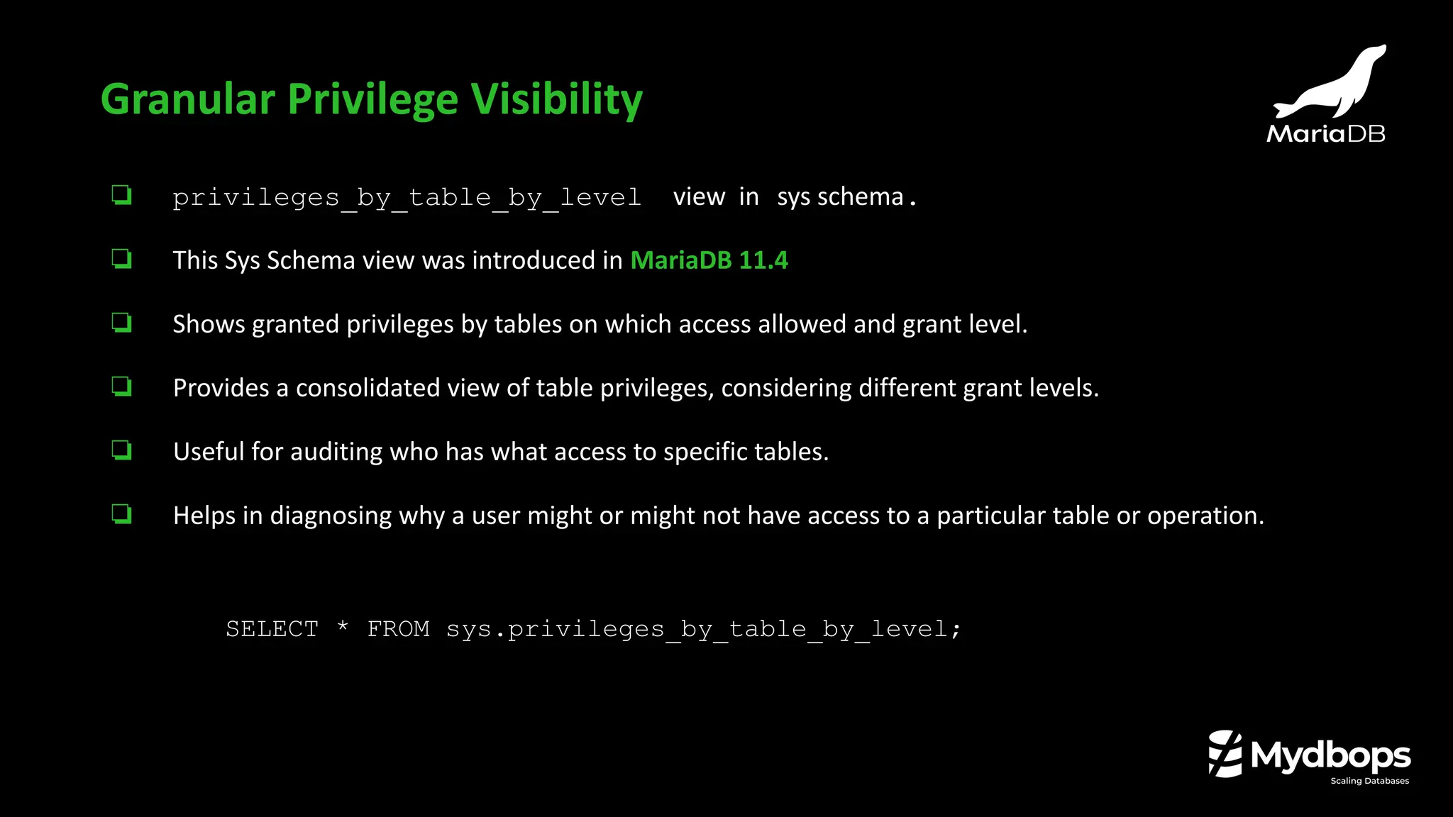 ❏ privileges_by_table_by_level view in sys schema.
❏ This Sys Schema view was introduced in MariaDB 11.4
❏ Shows granted privileges by tables on which access allowed and grant level.
❏ Provides a consolidated view of table privileges, considering different grant levels.
❏ Useful for auditing who has what access to specific tables.
❏ Helps in diagnosing why a user might or might not have access to a particular table or operation.
Granular Privilege Visibility
SELECT * FROM sys.privileges_by_table_by_level;
 