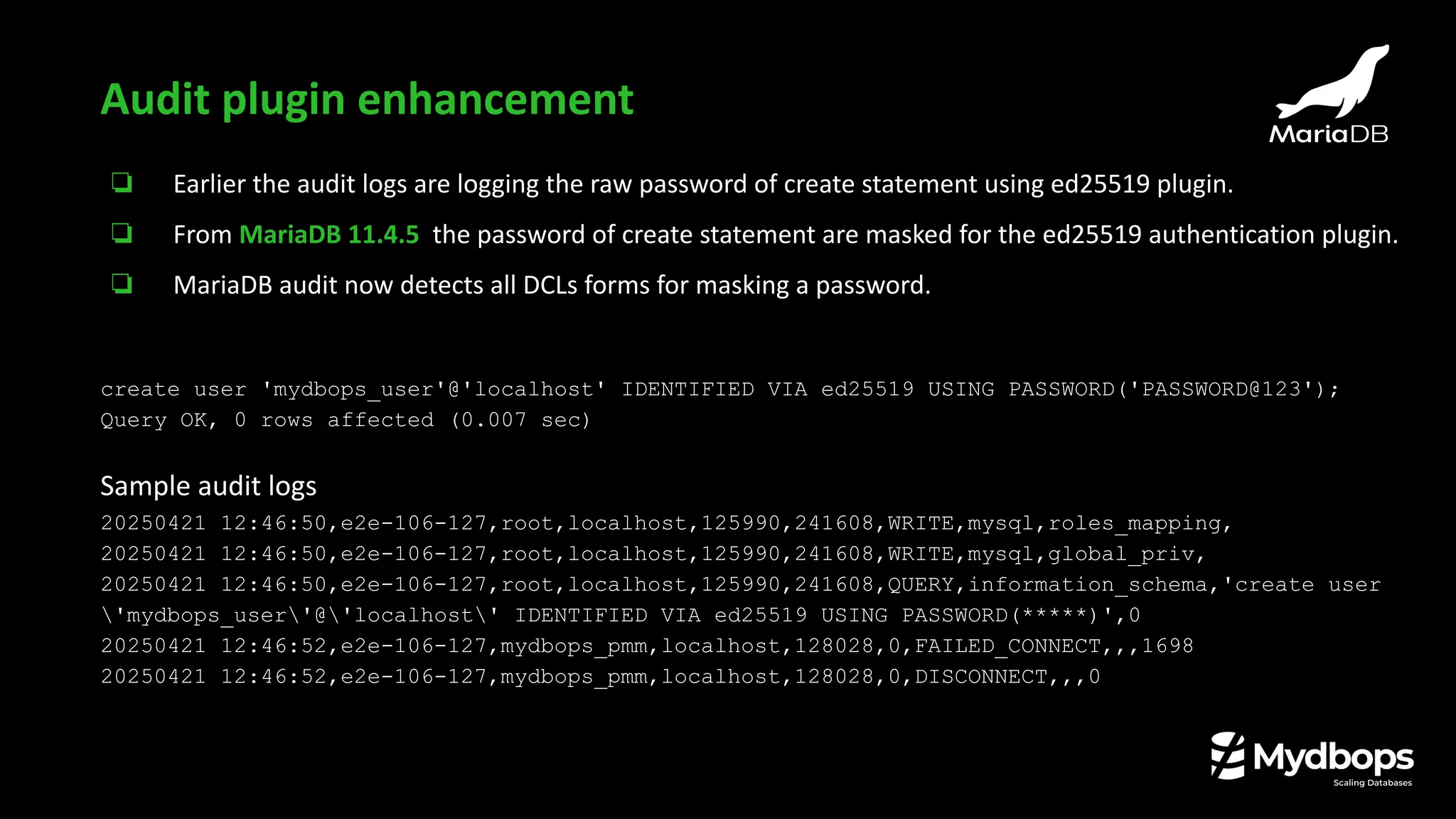 ❏ Earlier the audit logs are logging the raw password of create statement using ed25519 plugin.
❏ From MariaDB 11.4.5 the password of create statement are masked for the ed25519 authentication plugin.
❏ MariaDB audit now detects all DCLs forms for masking a password.
create user 'mydbops_user'@'localhost' IDENTIFIED VIA ed25519 USING PASSWORD('PASSWORD@123');
Query OK, 0 rows affected (0.007 sec)
Sample audit logs
20250421 12:46:50,e2e-106-127,root,localhost,125990,241608,WRITE,mysql,roles_mapping,
20250421 12:46:50,e2e-106-127,root,localhost,125990,241608,WRITE,mysql,global_priv,
20250421 12:46:50,e2e-106-127,root,localhost,125990,241608,QUERY,information_schema,'create user
'mydbops_user'@'localhost' IDENTIFIED VIA ed25519 USING PASSWORD(*****)',0
20250421 12:46:52,e2e-106-127,mydbops_pmm,localhost,128028,0,FAILED_CONNECT,,,1698
20250421 12:46:52,e2e-106-127,mydbops_pmm,localhost,128028,0,DISCONNECT,,,0
Audit plugin enhancement
 