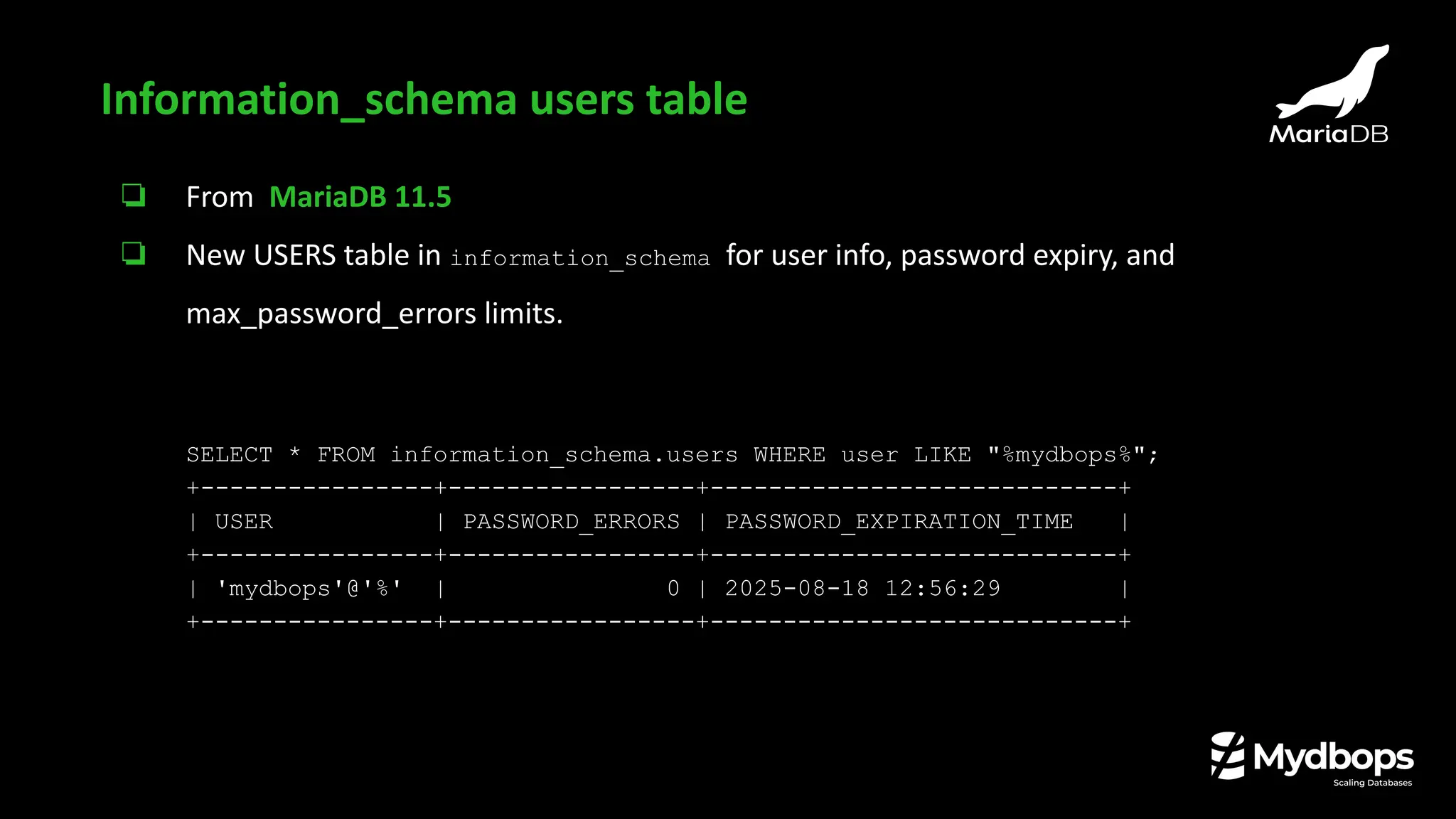 ❏ From MariaDB 11.5
❏ New USERS table in information_schema for user info, password expiry, and
max_password_errors limits.
SELECT * FROM information_schema.users WHERE user LIKE "%mydbops%";
+----------------+-----------------+----------------------------+
| USER | PASSWORD_ERRORS | PASSWORD_EXPIRATION_TIME |
+----------------+-----------------+----------------------------+
| 'mydbops'@'%' | 0 | 2025-08-18 12:56:29 |
+----------------+-----------------+----------------------------+
Information_schema users table
 