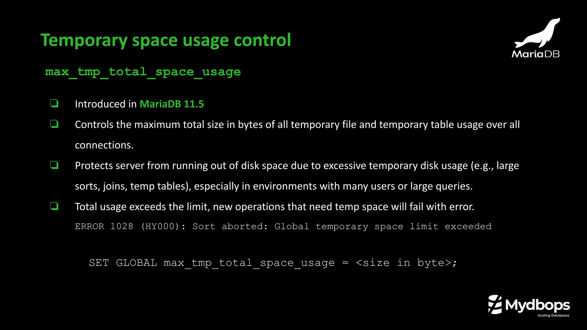 max_tmp_total_space_usage
❏ Introduced in MariaDB 11.5
❏ Controls the maximum total size in bytes of all temporary file and temporary table usage over all
connections.
❏ Protects server from running out of disk space due to excessive temporary disk usage (e.g., large
sorts, joins, temp tables), especially in environments with many users or large queries.
❏ Total usage exceeds the limit, new operations that need temp space will fail with error.
ERROR 1028 (HY000): Sort aborted: Global temporary space limit exceeded
SET GLOBAL max_tmp_total_space_usage = <size in byte>;
Temporary space usage control
 